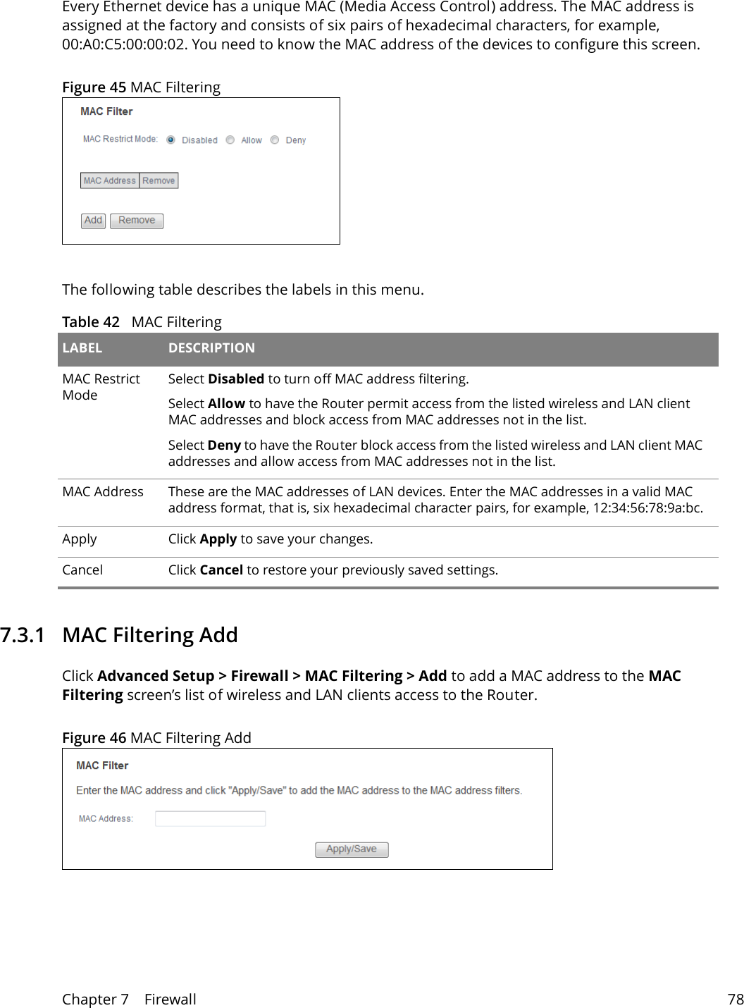 Chapter 7    Firewall 78Every Ethernet device has a unique MAC (Media Access Control) address. The MAC address is assigned at the factory and consists of six pairs of hexadecimal characters, for example, 00:A0:C5:00:00:02. You need to know the MAC address of the devices to configure this screen.Figure 45 MAC FilteringThe following table describes the labels in this menu.Table 42   MAC Filtering LABEL DESCRIPTIONMAC Restrict ModeSelect Disabled to turn off MAC address filtering.Select Allow to have the Router permit access from the listed wireless and LAN client MAC addresses and block access from MAC addresses not in the list. Select Deny to have the Router block access from the listed wireless and LAN client MAC addresses and allow access from MAC addresses not in the list. MAC Address These are the MAC addresses of LAN devices. Enter the MAC addresses in a valid MAC address format, that is, six hexadecimal character pairs, for example, 12:34:56:78:9a:bc.Apply Click Apply to save your changes.Cancel Click Cancel to restore your previously saved settings.7.3.1   MAC Filtering AddClick Advanced Setup > Firewall > MAC Filtering > Add to add a MAC address to the MAC Filtering screen&rsquo;s list of wireless and LAN clients access to the Router. Figure 46 MAC Filtering Add