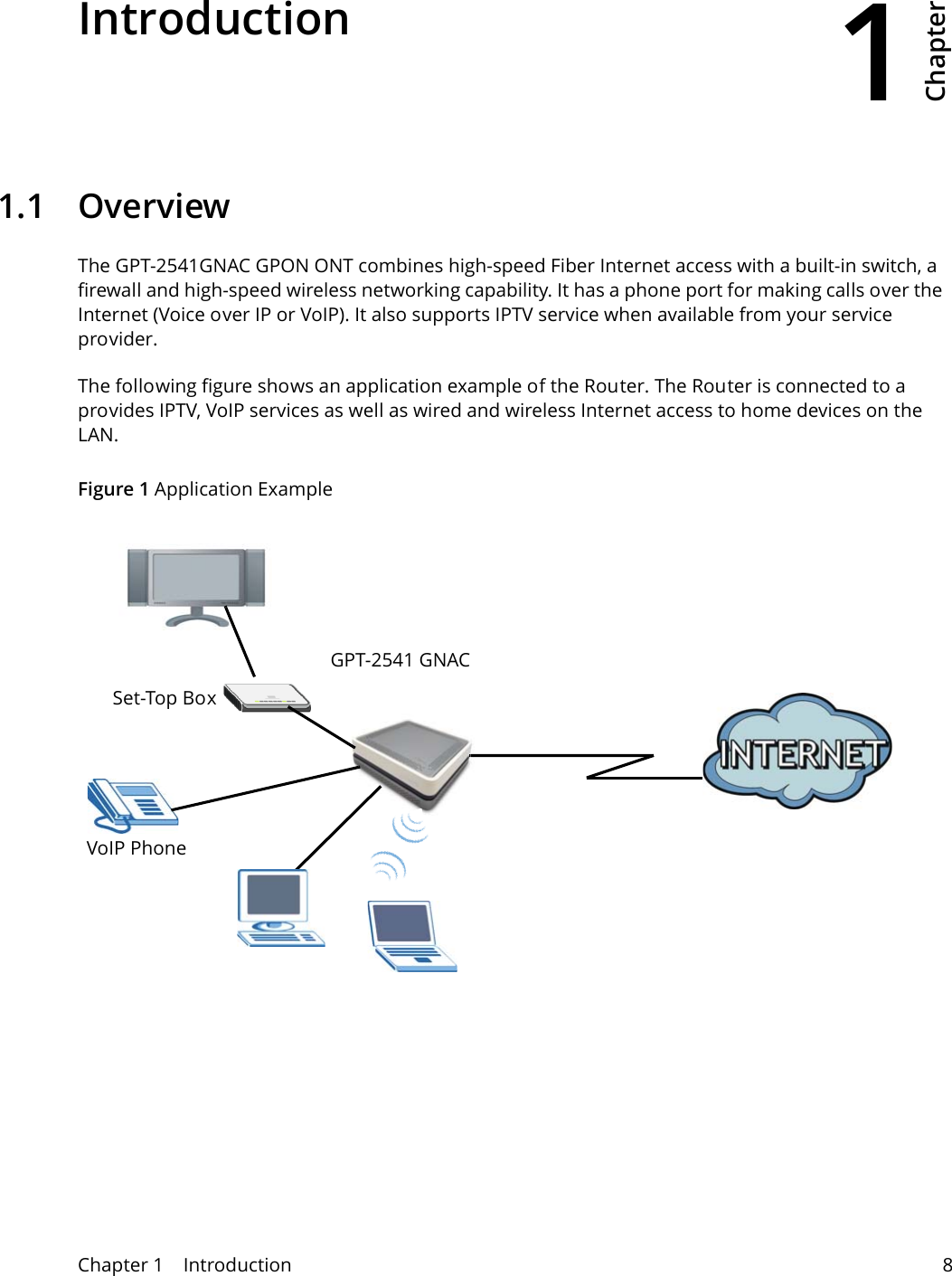 1Chapter Chapter 1    Introduction 8CHAPTER 1 Chapter 1 Introduction1.1 OverviewThe GPT-2541GNAC GPON ONT combines high-speed Fiber Internet access with a built-in switch, a firewall and high-speed wireless networking capability. It has a phone port for making calls over the Internet (Voice over IP or VoIP). It also supports IPTV service when available from your service provider.The following figure shows an application example of the Router. The Router is connected to a  provides IPTV, VoIP services as well as wired and wireless Internet access to home devices on the LAN.Figure 1 Application ExampleGPT-2541 GNACSet-Top BoxVoIP Phone