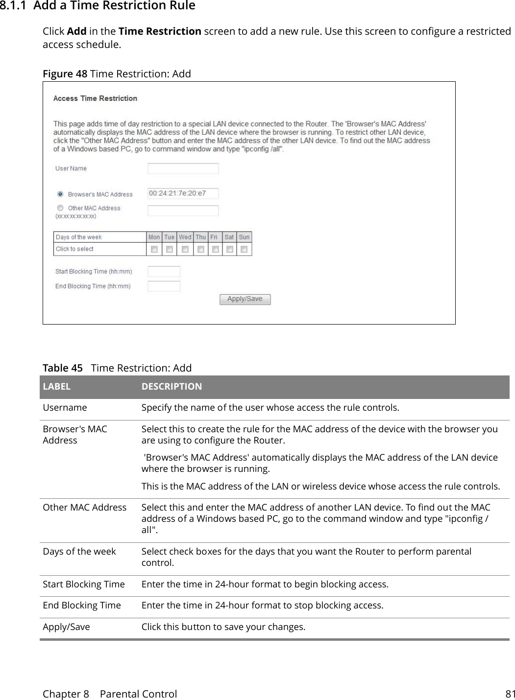 Chapter 8    Parental Control 818.1.1  Add a Time Restriction RuleClick Add in the Time Restriction screen to add a new rule. Use this screen to configure a restricted access schedule.Figure 48 Time Restriction: Add  Table 45   Time Restriction: Add LABEL DESCRIPTIONUsername Specify the name of the user whose access the rule controls.Browser's MAC AddressSelect this to create the rule for the MAC address of the device with the browser you are using to configure the Router. 'Browser's MAC Address' automatically displays the MAC address of the LAN device where the browser is running.This is the MAC address of the LAN or wireless device whose access the rule controls.Other MAC Address  Select this and enter the MAC address of another LAN device. To find out the MAC address of a Windows based PC, go to the command window and type "ipconfig /all".Days of the week Select check boxes for the days that you want the Router to perform parental control. Start Blocking Time Enter the time in 24-hour format to begin blocking access.  End Blocking Time Enter the time in 24-hour format to stop blocking access.  Apply/Save Click this button to save your changes.