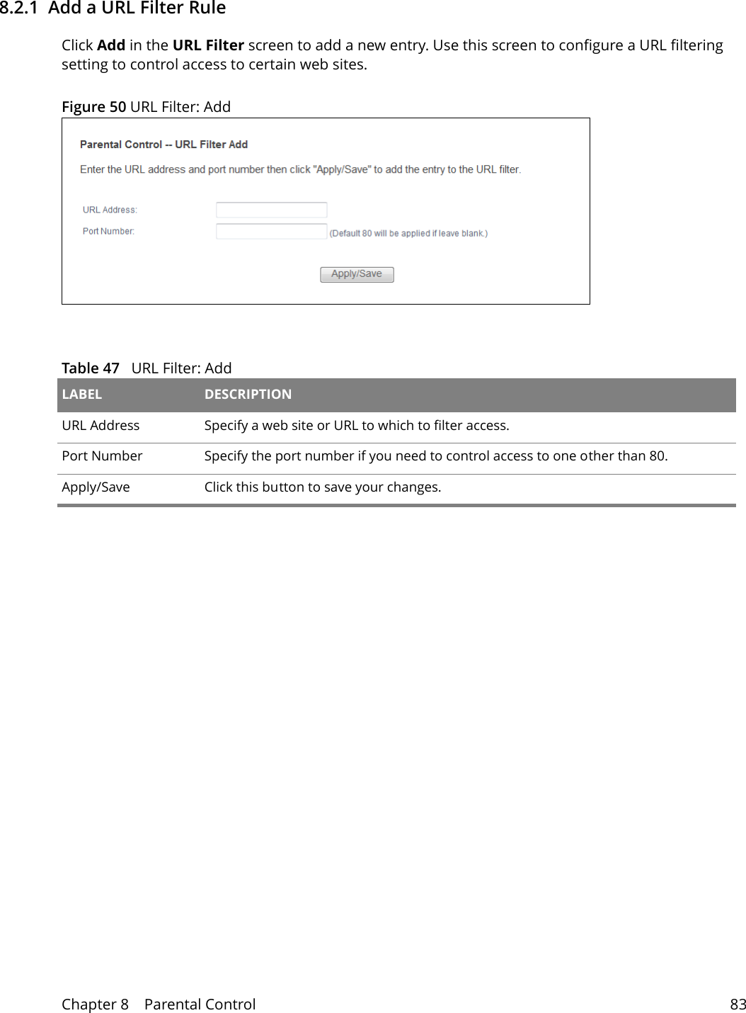 Chapter 8    Parental Control 838.2.1  Add a URL Filter RuleClick Add in the URL Filter screen to add a new entry. Use this screen to configure a URL filtering setting to control access to certain web sites.Figure 50 URL Filter: Add  Table 47   URL Filter: Add LABEL DESCRIPTIONURL Address Specify a web site or URL to which to filter access. Port Number Specify the port number if you need to control access to one other than 80.Apply/Save Click this button to save your changes.