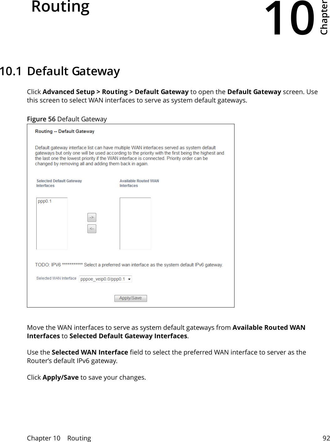 10Chapter Chapter 10    Routing 92CHAPTER 10 Chapter 10  Routing10.1 Default GatewayClick Advanced Setup > Routing > Default Gateway to open the Default Gateway screen. Use this screen to select WAN interfaces to serve as system default gateways. Figure 56 Default Gateway  Move the WAN interfaces to serve as system default gateways from Available Routed WAN Interfaces to Selected Default Gateway Interfaces. Use the Selected WAN Interface field to select the preferred WAN interface to server as the Router&rsquo;s default IPv6 gateway.  Click Apply/Save to save your changes.