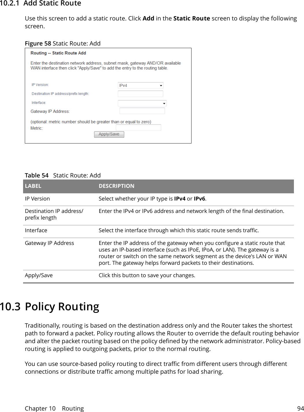 Chapter 10    Routing 9410.2.1  Add Static Route Use this screen to add a static route. Click Add in the Static Route screen to display the following screen.Figure 58 Static Route: Add Table 54   Static Route: Add LABEL DESCRIPTIONIP Version Select whether your IP type is IPv4 or IPv6. Destination IP address/prefix lengthEnter the IPv4 or IPv6 address and network length of the final destination. Interface Select the interface through which this static route sends traffic.Gateway IP Address  Enter the IP address of the gateway when you configure a static route that uses an IP-based interface (such as IPoE, IPoA, or LAN). The gateway is a router or switch on the same network segment as the device's LAN or WAN port. The gateway helps forward packets to their destinations.Apply/Save Click this button to save your changes.10.3 Policy RoutingTraditionally, routing is based on the destination address only and the Router takes the shortest path to forward a packet. Policy routing allows the Router to override the default routing behavior and alter the packet routing based on the policy defined by the network administrator. Policy-based routing is applied to outgoing packets, prior to the normal routing.You can use source-based policy routing to direct traffic from different users through different connections or distribute traffic among multiple paths for load sharing.