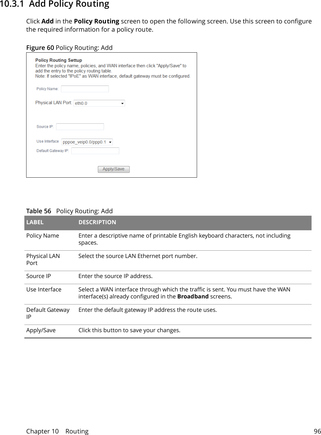 Chapter 10    Routing 9610.3.1  Add Policy Routing Click Add in the Policy Routing screen to open the following screen. Use this screen to configure the required information for a policy route.Figure 60 Policy Routing: Add  Table 56   Policy Routing: Add LABEL DESCRIPTIONPolicy Name Enter a descriptive name of printable English keyboard characters, not including spaces.Physical LAN PortSelect the source LAN Ethernet port number. Source IP  Enter the source IP address.Use Interface Select a WAN interface through which the traffic is sent. You must have the WAN interface(s) already configured in the Broadband screens. Default Gateway IP Enter the default gateway IP address the route uses.Apply/Save Click this button to save your changes.