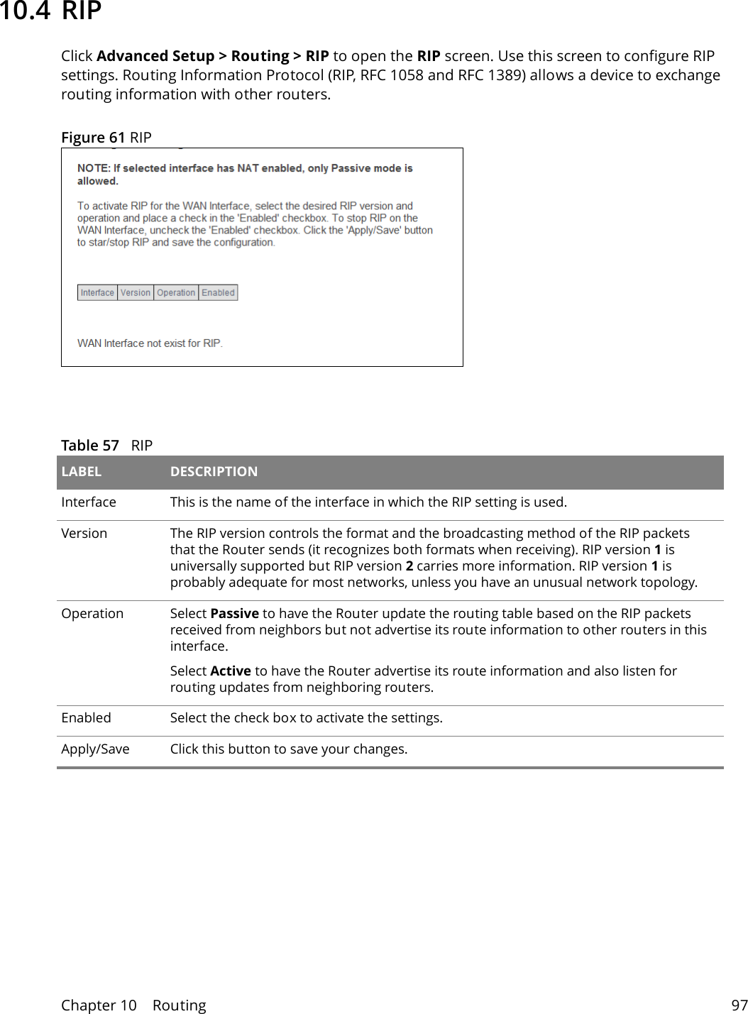 Chapter 10    Routing 9710.4 RIPClick Advanced Setup > Routing > RIP to open the RIP screen. Use this screen to configure RIP settings. Routing Information Protocol (RIP, RFC 1058 and RFC 1389) allows a device to exchange routing information with other routers.Figure 61 RIP  Table 57   RIPLABEL DESCRIPTIONInterface This is the name of the interface in which the RIP setting is used. Version The RIP version controls the format and the broadcasting method of the RIP packets that the Router sends (it recognizes both formats when receiving). RIP version 1 is universally supported but RIP version 2 carries more information. RIP version 1 is probably adequate for most networks, unless you have an unusual network topology. Operation Select Passive to have the Router update the routing table based on the RIP packets received from neighbors but not advertise its route information to other routers in this interface.Select Active to have the Router advertise its route information and also listen for routing updates from neighboring routers.Enabled Select the check box to activate the settings.Apply/Save Click this button to save your changes.