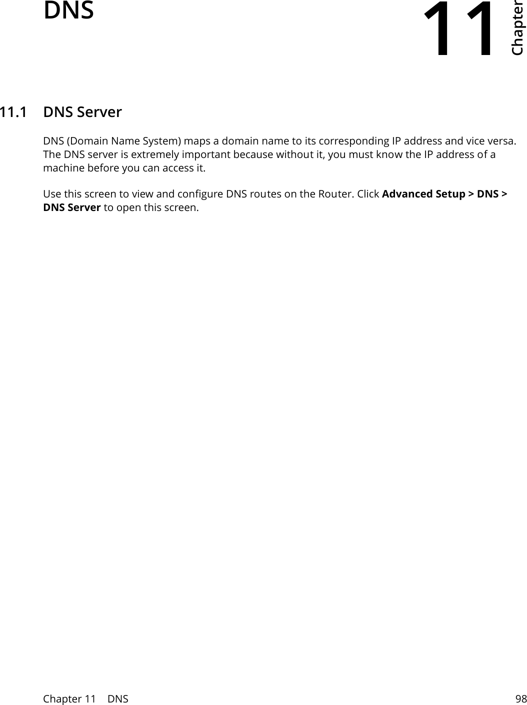 11Chapter Chapter 11    DNS 98CHAPTER 11 Chapter 11 DNS11.1   DNS ServerDNS (Domain Name System) maps a domain name to its corresponding IP address and vice versa. The DNS server is extremely important because without it, you must know the IP address of a machine before you can access it. Use this screen to view and configure DNS routes on the Router. Click Advanced Setup > DNS > DNS Server to open this screen.