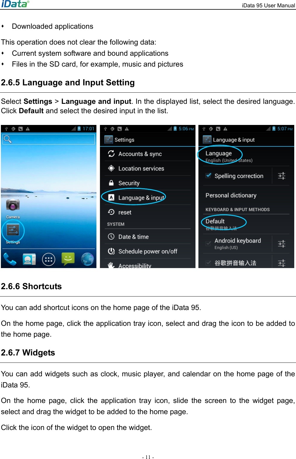 iData 95 User Manual - 11 -  Downloaded applications  This operation does not clear the following data:   Current system software and bound applications     Files in the SD card, for example, music and pictures 2.6.5 Language and Input Setting Select Settings > Language and input. In the displayed list, select the desired language. Click Default and select the desired input in the list.       2.6.6 Shortcuts   You can add shortcut icons on the home page of the iData 95.   On the home page, click the application tray icon, select and drag the icon to be added to the home page.   2.6.7 Widgets You can add widgets such as clock, music player, and calendar on the home page of the iData 95.   On the home page, click the application tray icon, slide the screen to the widget page, select and drag the widget to be added to the home page.   Click the icon of the widget to open the widget.   