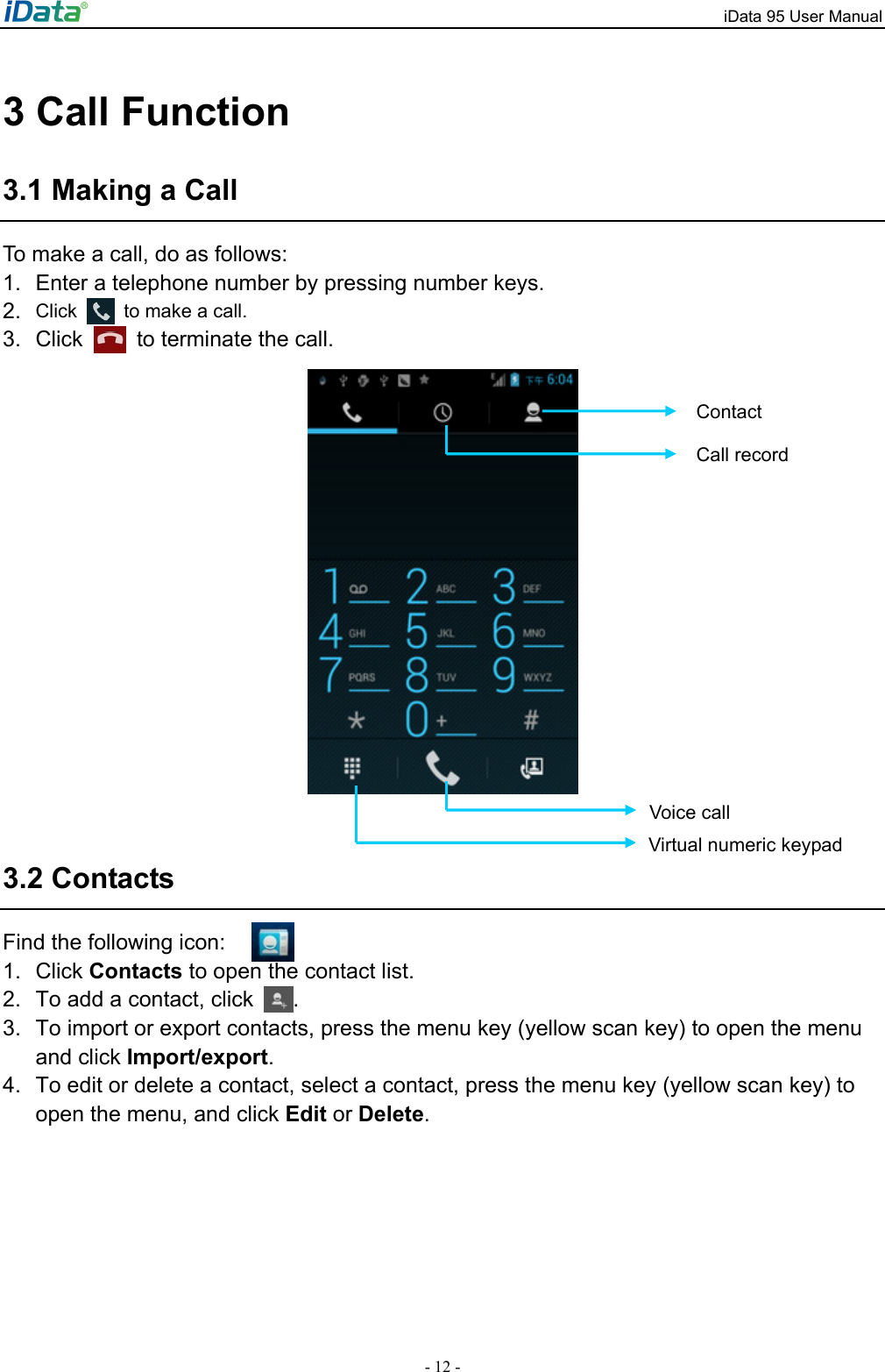 iData 95 User Manual - 12 - 3 Call Function 3.1 Making a Call To make a call, do as follows: 1.  Enter a telephone number by pressing number keys.   2.  Click    to make a call. 3. Click    to terminate the call.     3.2 Contacts Find the following icon: 1. Click Contacts to open the contact list.   2.  To add a contact, click  .  3.  To import or export contacts, press the menu key (yellow scan key) to open the menu and click Import/export.  4.  To edit or delete a contact, select a contact, press the menu key (yellow scan key) to open the menu, and click Edit or Delete.  Contact Call record Virtual numeric keypad Voice call 