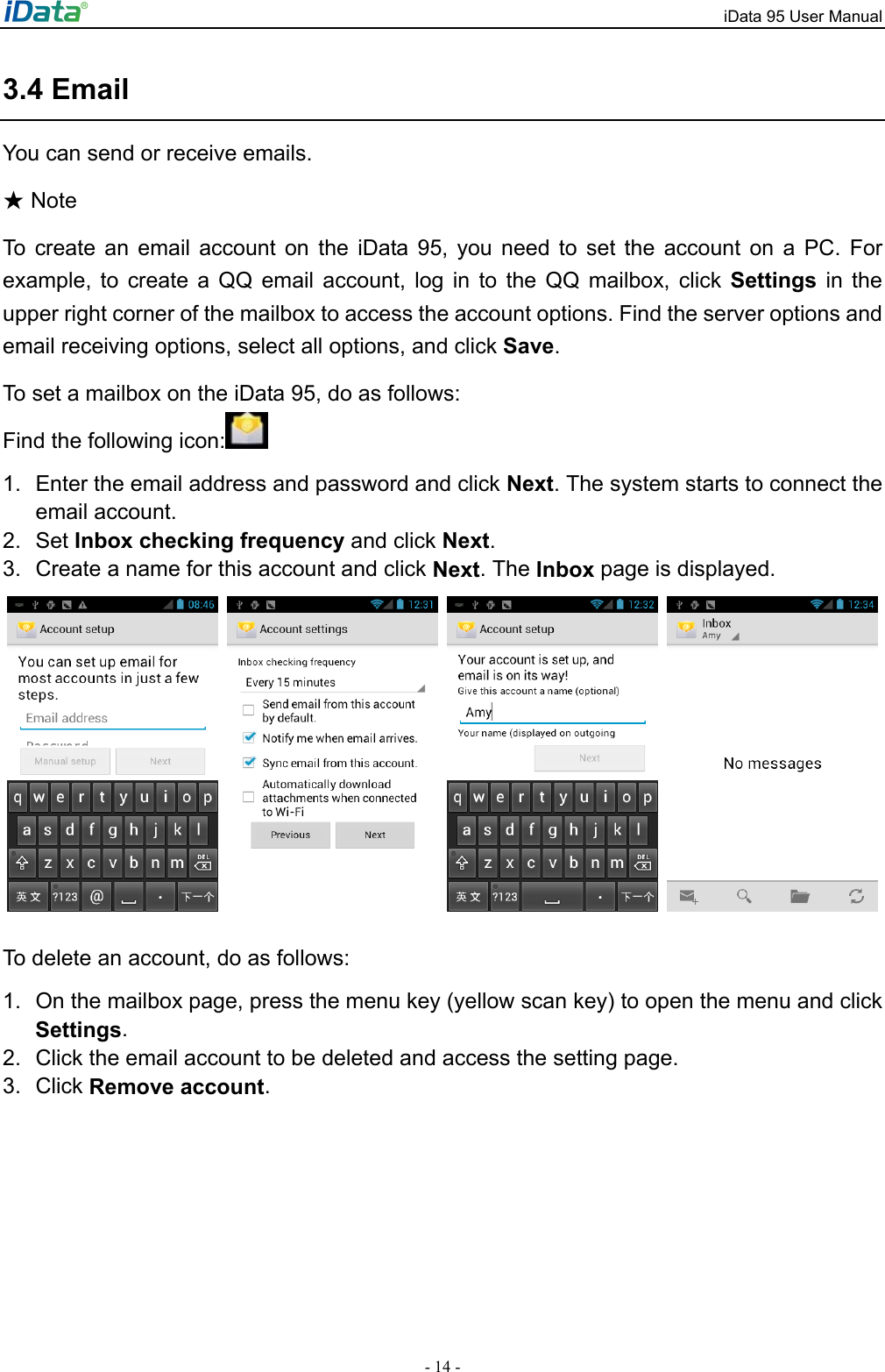 iData 95 User Manual - 14 - 3.4 Email You can send or receive emails.    Note★ To create an email account on the iData 95, you need to set the account on a PC. For example, to create a QQ email account, log in to the QQ mailbox, click Settings in the upper right corner of the mailbox to access the account options. Find the server options and email receiving options, select all options, and click Save.  To set a mailbox on the iData 95, do as follows: Find the following icon:  1.  Enter the email address and password and click Next. The system starts to connect the email account.   2. Set Inbox checking frequency and click Next.  3.  Create a name for this account and click Next. The Inbox page is displayed.          To delete an account, do as follows: 1.  On the mailbox page, press the menu key (yellow scan key) to open the menu and click Settings.  2.  Click the email account to be deleted and access the setting page.   3. Click Remove account.  