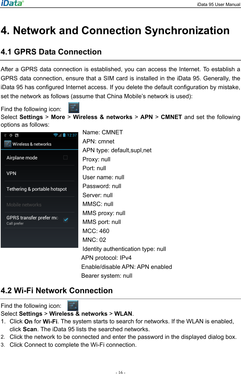 iData 95 User Manual - 16 - 4. Network and Connection Synchronization 4.1 GPRS Data Connection After a GPRS data connection is established, you can access the Internet. To establish a GPRS data connection, ensure that a SIM card is installed in the iData 95. Generally, the iData 95 has configured Internet access. If you delete the default configuration by mistake, set the network as follows (assume that China Mobile&rsquo;s network is used):   Find the following icon: Select Settings > More > Wireless &amp; networks > APN > CMNET and set the following options as follows: Name: CMNET APN: cmnet APN type: default,supl,net Proxy: null   Port: null   User name: null   Password: null   Server: null   MMSC: null   MMS proxy: null MMS port: null   MCC: 460   MNC: 02 Identity authentication type: null   APN protocol: IPv4 Enable/disable APN: APN enabled Bearer system: null 4.2 Wi-Fi Network Connection Find the following icon:   Select Settings > Wireless &amp; networks > WLAN.   1. Click On for Wi-Fi. The system starts to search for networks. If the WLAN is enabled, click Scan. The iData 95 lists the searched networks.   2.  Click the network to be connected and enter the password in the displayed dialog box. 3.  Click Connect to complete the Wi-Fi connection.  
