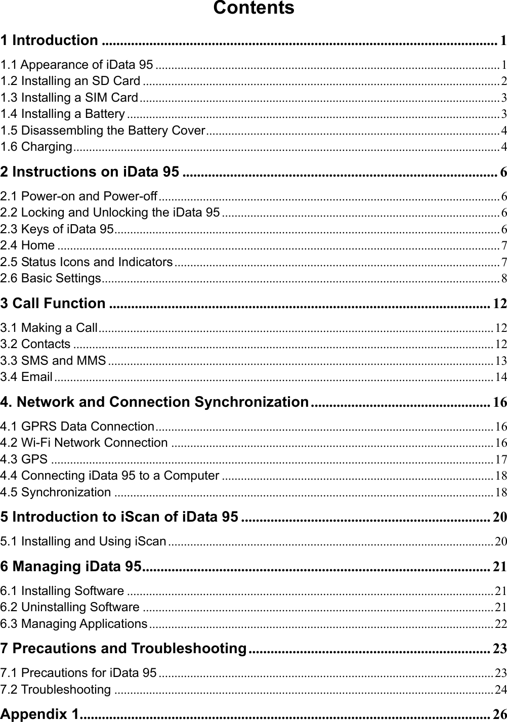 Contents 1 Introduction ............................................................................................................ 1 1.1 Appearance of iData 95 ............................................................................................................. 1 1.2 Installing an SD Card ................................................................................................................. 2 1.3 Installing a SIM Card.................................................................................................................. 3 1.4 Installing a Battery ...................................................................................................................... 3 1.5 Disassembling the Battery Cover............................................................................................. 4 1.6 Charging....................................................................................................................................... 4 2 Instructions on iData 95 ...................................................................................... 6 2.1 Power-on and Power-off............................................................................................................ 6 2.2 Locking and Unlocking the iData 95 ........................................................................................ 6 2.3 Keys of iData 95.......................................................................................................................... 6 2.4 Home ............................................................................................................................................ 7 2.5 Status Icons and Indicators ....................................................................................................... 7 2.6 Basic Settings.............................................................................................................................. 8 3 Call Function ........................................................................................................ 12 3.1 Making a Call............................................................................................................................. 12 3.2 Contacts ..................................................................................................................................... 12 3.3 SMS and MMS .......................................................................................................................... 13 3.4 Email........................................................................................................................................... 14 4. Network and Connection Synchronization................................................. 16 4.1 GPRS Data Connection........................................................................................................... 16 4.2 Wi-Fi Network Connection ...................................................................................................... 16 4.3 GPS ............................................................................................................................................ 17 4.4 Connecting iData 95 to a Computer ...................................................................................... 18 4.5 Synchronization ........................................................................................................................ 18 5 Introduction to iScan of iData 95 .................................................................... 20 5.1 Installing and Using iScan ....................................................................................................... 20 6 Managing iData 95............................................................................................... 21 6.1 Installing Software .................................................................................................................... 21 6.2 Uninstalling Software ............................................................................................................... 21 6.3 Managing Applications............................................................................................................. 22 7 Precautions and Troubleshooting.................................................................. 23 7.1 Precautions for iData 95 .......................................................................................................... 23 7.2 Troubleshooting ........................................................................................................................ 24 Appendix 1................................................................................................................ 26 