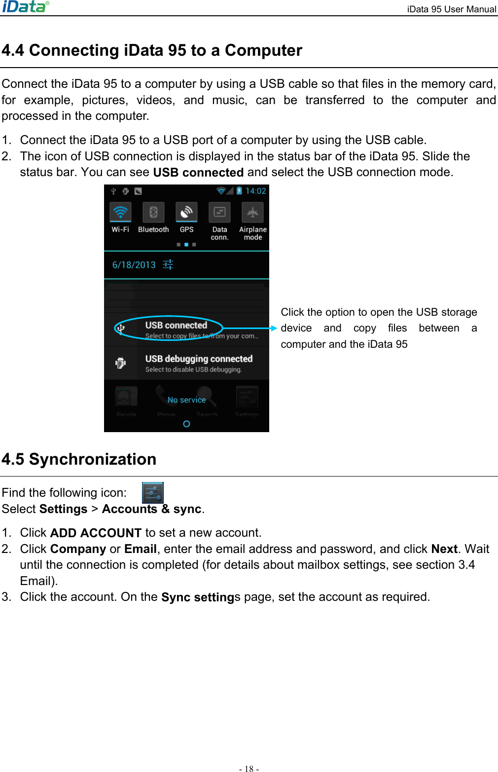 iData 95 User Manual - 18 - 4.4 Connecting iData 95 to a Computer Connect the iData 95 to a computer by using a USB cable so that files in the memory card, for example, pictures, videos, and music, can be transferred to the computer and processed in the computer.   1.  Connect the iData 95 to a USB port of a computer by using the USB cable. 2.  The icon of USB connection is displayed in the status bar of the iData 95. Slide the status bar. You can see USB connected and select the USB connection mode.    4.5 Synchronization Find the following icon: Select Settings > Accounts &amp; sync.   1. Click ADD ACCOUNT to set a new account.   2. Click Company or Email, enter the email address and password, and click Next. Wait until the connection is completed (for details about mailbox settings, see section 3.4 Email).  3.  Click the account. On the Sync settings page, set the account as required.   Click the option to open the USB storage device and copy files between a computer and the iData 95 