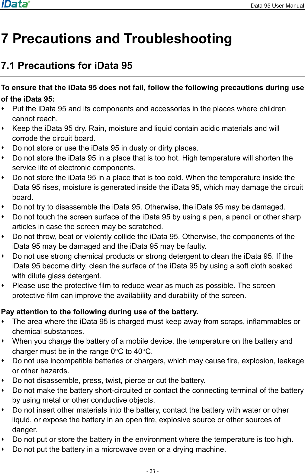 iData 95 User Manual - 23 - 7 Precautions and Troubleshooting 7.1 Precautions for iData 95 To ensure that the iData 95 does not fail, follow the following precautions during use of the iData 95:   Put the iData 95 and its components and accessories in the places where children cannot reach.     Keep the iData 95 dry. Rain, moisture and liquid contain acidic materials and will corrode the circuit board.     Do not store or use the iData 95 in dusty or dirty places.     Do not store the iData 95 in a place that is too hot. High temperature will shorten the service life of electronic components.     Do not store the iData 95 in a place that is too cold. When the temperature inside the iData 95 rises, moisture is generated inside the iData 95, which may damage the circuit board.    Do not try to disassemble the iData 95. Otherwise, the iData 95 may be damaged.     Do not touch the screen surface of the iData 95 by using a pen, a pencil or other sharp articles in case the screen may be scratched.     Do not throw, beat or violently collide the iData 95. Otherwise, the components of the iData 95 may be damaged and the iData 95 may be faulty.     Do not use strong chemical products or strong detergent to clean the iData 95. If the iData 95 become dirty, clean the surface of the iData 95 by using a soft cloth soaked with dilute glass detergent.     Please use the protective film to reduce wear as much as possible. The screen protective film can improve the availability and durability of the screen.   Pay attention to the following during use of the battery.   The area where the iData 95 is charged must keep away from scraps, inflammables or chemical substances.     When you charge the battery of a mobile device, the temperature on the battery and charger must be in the range 0&deg;C to 40&deg;C.    Do not use incompatible batteries or chargers, which may cause fire, explosion, leakage or other hazards.     Do not disassemble, press, twist, pierce or cut the battery.     Do not make the battery short-circuited or contact the connecting terminal of the battery by using metal or other conductive objects.     Do not insert other materials into the battery, contact the battery with water or other liquid, or expose the battery in an open fire, explosive source or other sources of danger.    Do not put or store the battery in the environment where the temperature is too high.     Do not put the battery in a microwave oven or a drying machine.   