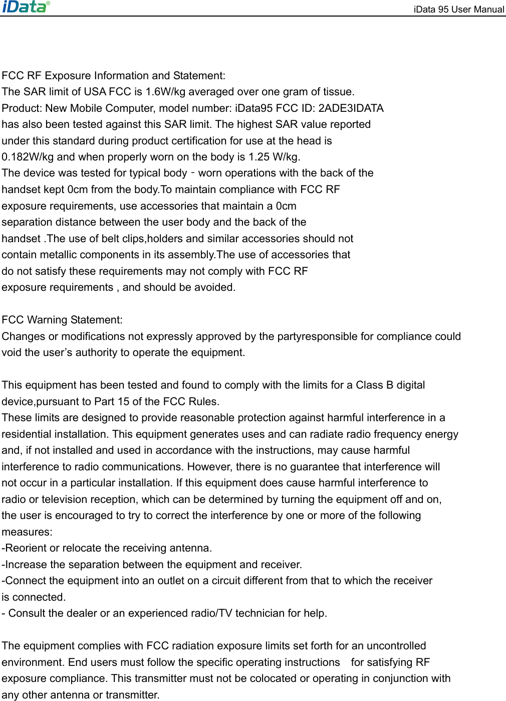 iData 95 User Manual    FCC RF Exposure Information and Statement: The SAR limit of USA FCC is 1.6W/kg averaged over one gram of tissue. Product: New Mobile Computer, model number: iData95 FCC ID: 2ADE3IDATA   has also been tested against this SAR limit. The highest SAR value reported under this standard during product certification for use at the head is 0.182W/kg and when properly worn on the body is 1.25 W/kg. The device was tested for typical body‐worn operations with the back of the handset kept 0cm from the body.To maintain compliance with FCC RF exposure requirements, use accessories that maintain a 0cm separation distance between the user body and the back of the handset .The use of belt clips,holders and similar accessories should not contain metallic components in its assembly.The use of accessories that do not satisfy these requirements may not comply with FCC RF exposure requirements , and should be avoided.  FCC Warning Statement:   Changes or modifications not expressly approved by the partyresponsible for compliance could   void the user&rsquo;s authority to operate the equipment.     This equipment has been tested and found to comply with the limits for a Class B digital   device,pursuant to Part 15 of the FCC Rules.   These limits are designed to provide reasonable protection against harmful interference in a   residential installation. This equipment generates uses and can radiate radio frequency energy   and, if not installed and used in accordance with the instructions, may cause harmful   interference to radio communications. However, there is no guarantee that interference will   not occur in a particular installation. If this equipment does cause harmful interference to   radio or television reception, which can be determined by turning the equipment off and on,   the user is encouraged to try to correct the interference by one or more of the following   measures:  -Reorient or relocate the receiving antenna.   -Increase the separation between the equipment and receiver.   -Connect the equipment into an outlet on a circuit different from that to which the receiver   is connected.   - Consult the dealer or an experienced radio/TV technician for help.    The equipment complies with FCC radiation exposure limits set forth for an uncontrolled   environment. End users must follow the specific operating instructions  for satisfying RF  exposure compliance. This transmitter must not be colocated or operating in conjunction with   any other antenna or transmitter. 