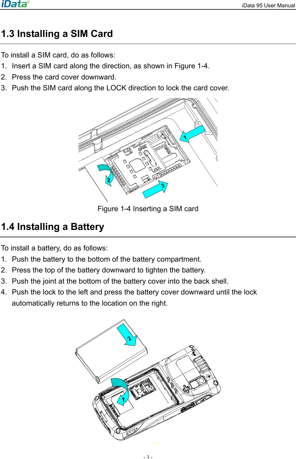 iData 95 User Manual - 3 - 1.3 Installing a SIM Card To install a SIM card, do as follows: 1.  Insert a SIM card along the direction, as shown in Figure 1-4. 2.  Press the card cover downward. 3.  Push the SIM card along the LOCK direction to lock the card cover.  Figure 1-4 Inserting a SIM card 1.4 Installing a Battery To install a battery, do as follows: 1.  Push the battery to the bottom of the battery compartment.   2.  Press the top of the battery downward to tighten the battery.   3.  Push the joint at the bottom of the battery cover into the back shell. 4.  Push the lock to the left and press the battery cover downward until the lock automatically returns to the location on the right.  