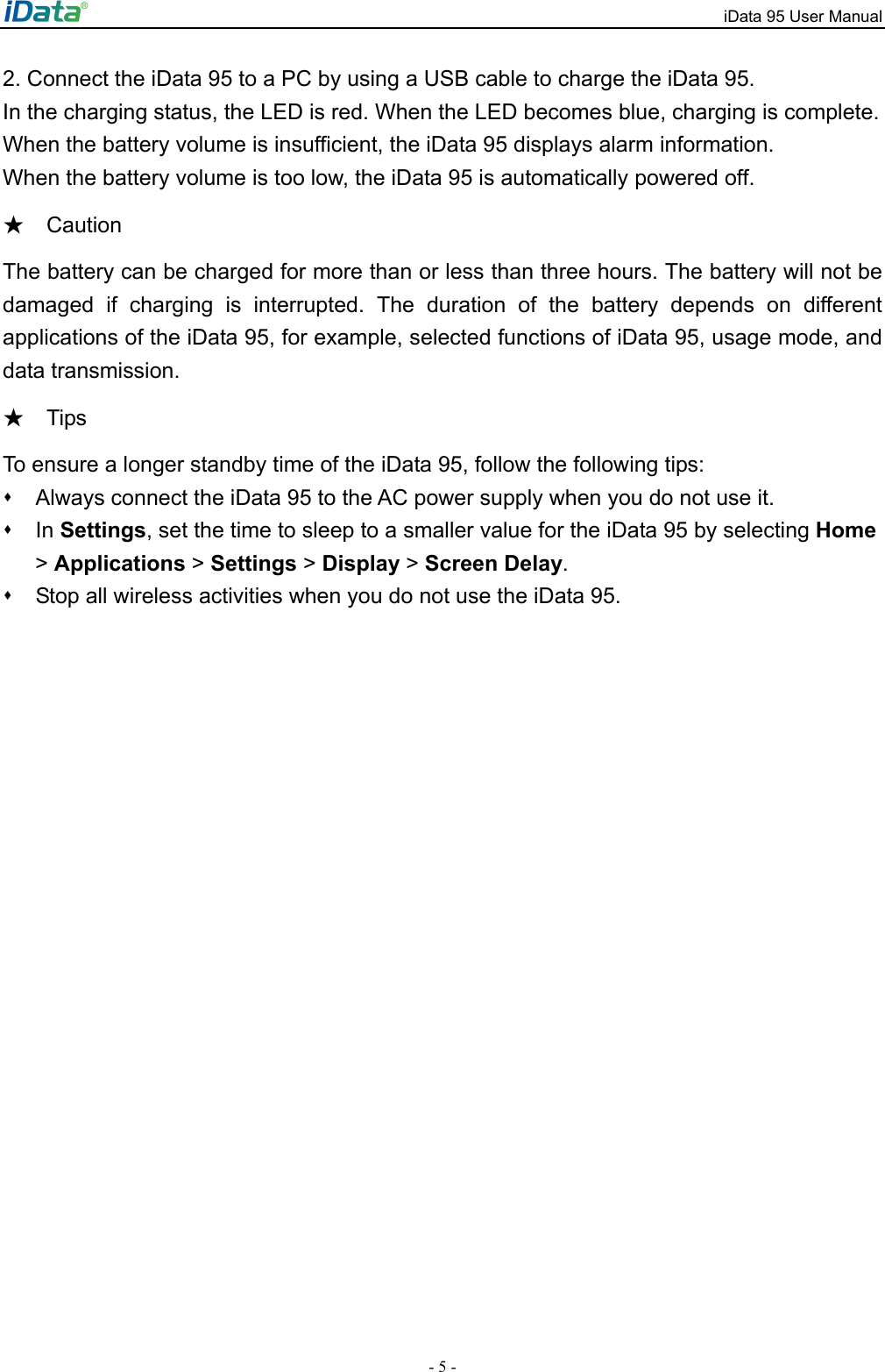 iData 95 User Manual - 5 - 2. Connect the iData 95 to a PC by using a USB cable to charge the iData 95.   In the charging status, the LED is red. When the LED becomes blue, charging is complete.   When the battery volume is insufficient, the iData 95 displays alarm information.   When the battery volume is too low, the iData 95 is automatically powered off.   Caution★ The battery can be charged for more than or less than three hours. The battery will not be damaged if charging is interrupted. The duration of the battery depends on different applications of the iData 95, for example, selected functions of iData 95, usage mode, and data transmission.   Tips ★ To ensure a longer standby time of the iData 95, follow the following tips:   Always connect the iData 95 to the AC power supply when you do not use it.  In Settings, set the time to sleep to a smaller value for the iData 95 by selecting Home > Applications > Settings > Display > Screen Delay.    Stop all wireless activities when you do not use the iData 95.   