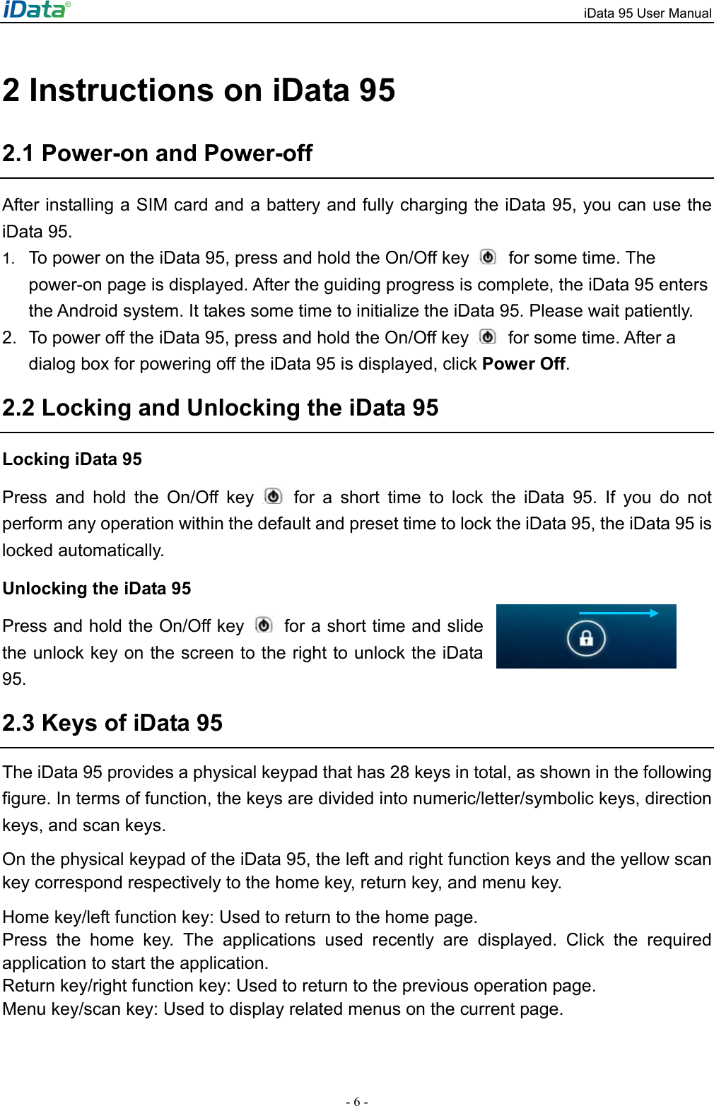iData 95 User Manual - 6 - 2 Instructions on iData 95 2.1 Power-on and Power-off After installing a SIM card and a battery and fully charging the iData 95, you can use the iData 95.   1.  To power on the iData 95, press and hold the On/Off key    for some time. The power-on page is displayed. After the guiding progress is complete, the iData 95 enters the Android system. It takes some time to initialize the iData 95. Please wait patiently.   2.  To power off the iData 95, press and hold the On/Off key    for some time. After a dialog box for powering off the iData 95 is displayed, click Power Off.  2.2 Locking and Unlocking the iData 95 Locking iData 95 Press and hold the On/Off key   for a short time to lock the iData 95. If you do not perform any operation within the default and preset time to lock the iData 95, the iData 95 is locked automatically.   Unlocking the iData 95 Press and hold the On/Off key    for a short time and slide the unlock key on the screen to the right to unlock the iData 95.  2.3 Keys of iData 95 The iData 95 provides a physical keypad that has 28 keys in total, as shown in the following figure. In terms of function, the keys are divided into numeric/letter/symbolic keys, direction keys, and scan keys.   On the physical keypad of the iData 95, the left and right function keys and the yellow scan key correspond respectively to the home key, return key, and menu key.   Home key/left function key: Used to return to the home page.   Press the home key. The applications used recently are displayed. Click the required application to start the application.   Return key/right function key: Used to return to the previous operation page.   Menu key/scan key: Used to display related menus on the current page.     