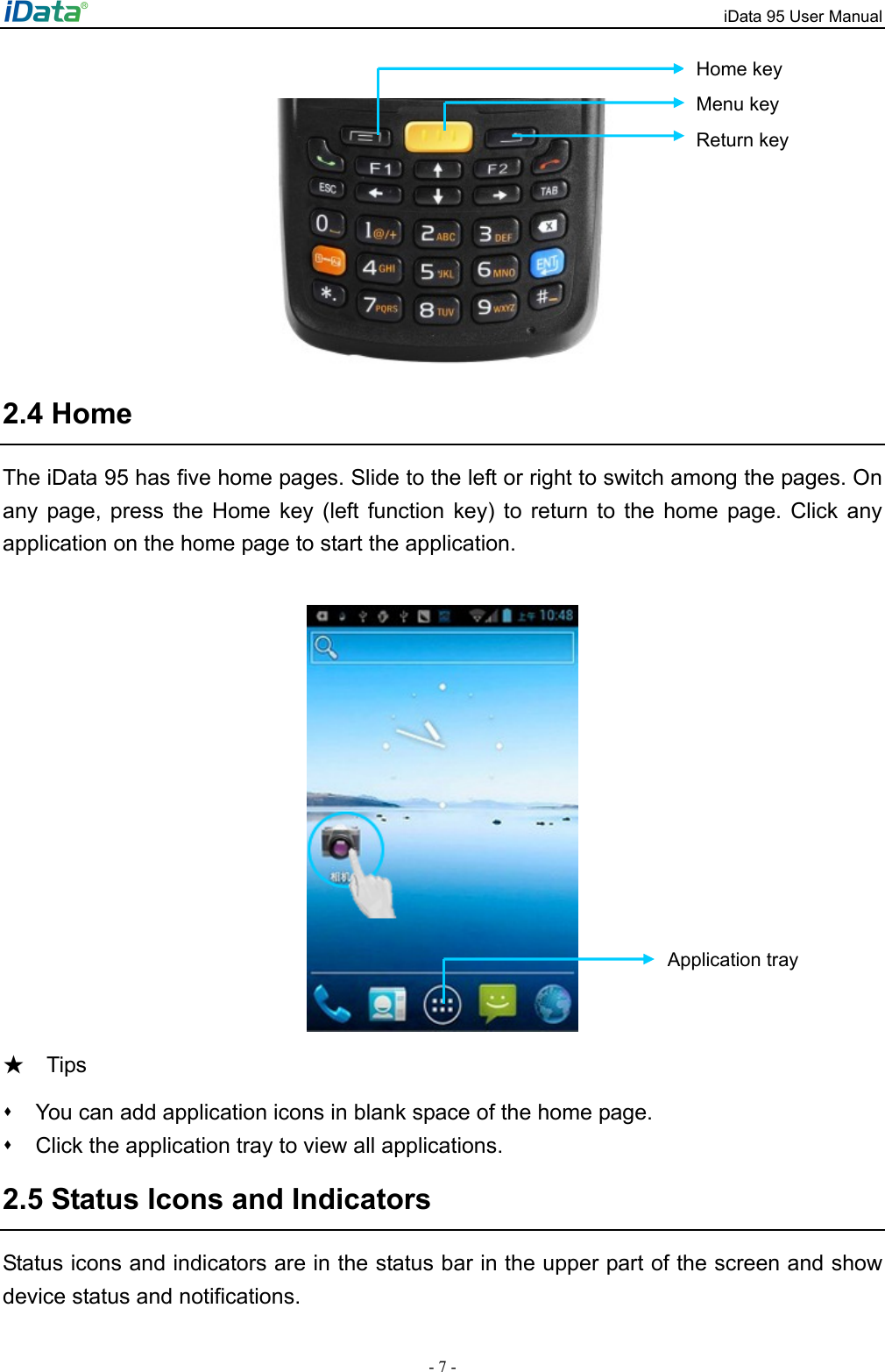 iData 95 User Manual - 7 -   2.4 Home The iData 95 has five home pages. Slide to the left or right to switch among the pages. On any page, press the Home key (left function key) to return to the home page. Click any application on the home page to start the application.       Tips ★   You can add application icons in blank space of the home page.     Click the application tray to view all applications.   2.5 Status Icons and Indicators Status icons and indicators are in the status bar in the upper part of the screen and show device status and notifications.   Application tray Menu key Return key Home key 