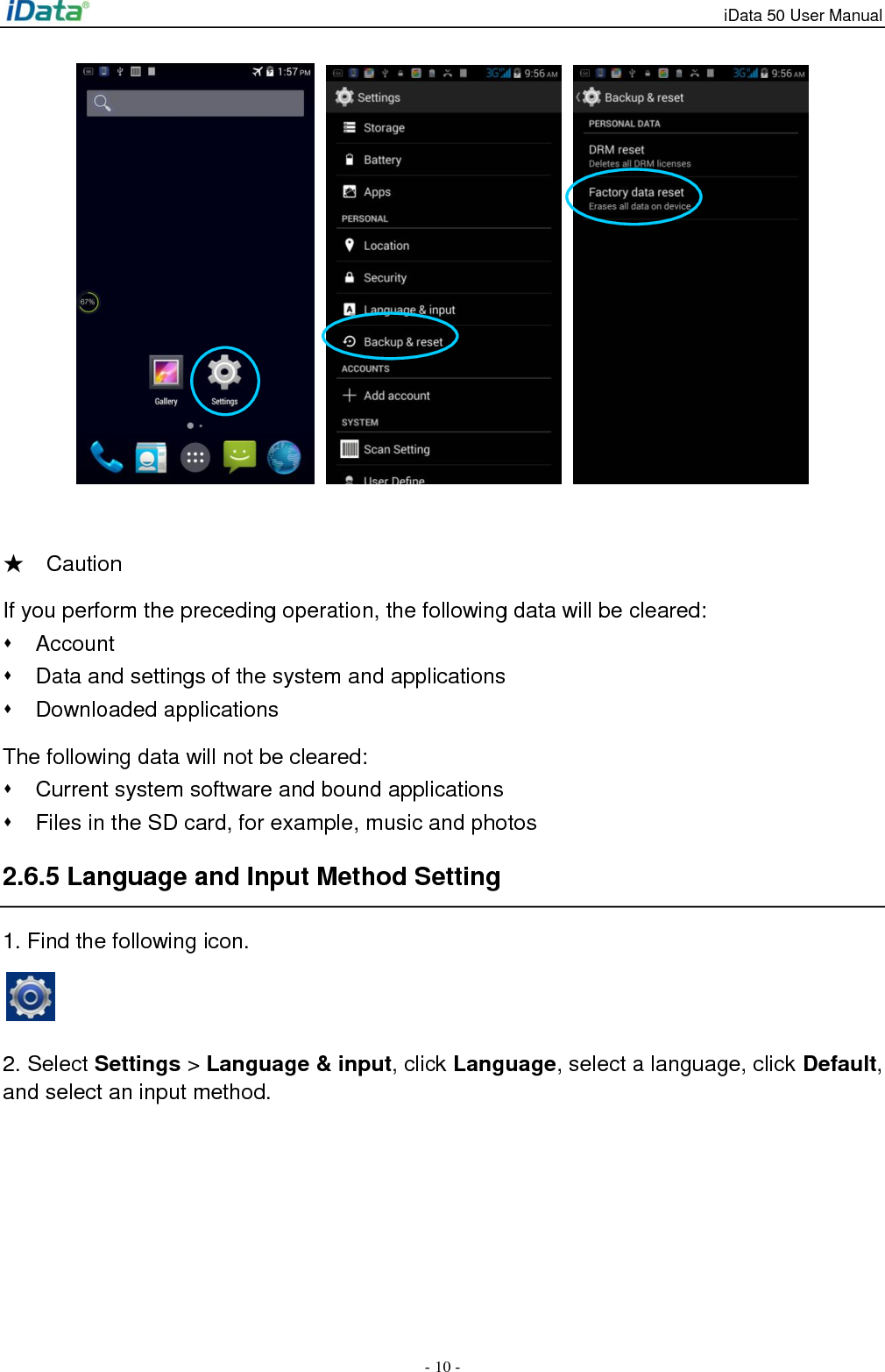 iData 50 User Manual - 10 -      ★    Caution If you perform the preceding operation, the following data will be cleared:   Account   Data and settings of the system and applications   Downloaded applications The following data will not be cleared:   Current system software and bound applications   Files in the SD card, for example, music and photos 2.6.5 Language and Input Method Setting 1. Find the following icon.   2. Select Settings > Language &amp; input, click Language, select a language, click Default, and select an input method.   
