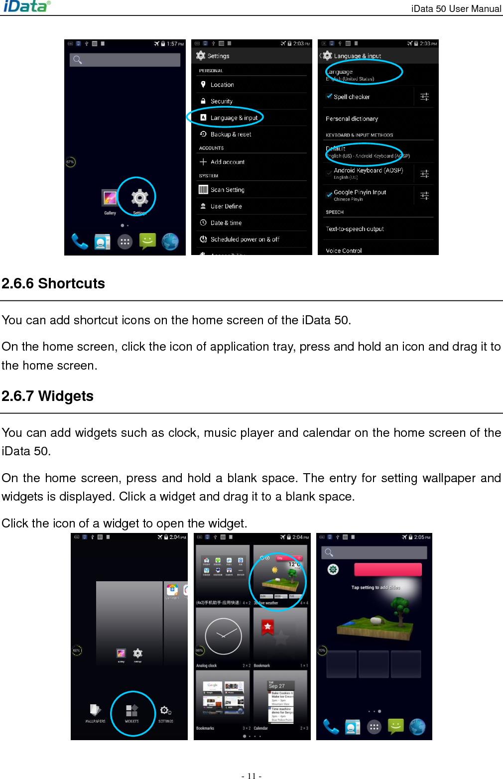 iData 50 User Manual - 11 -      2.6.6 Shortcuts You can add shortcut icons on the home screen of the iData 50. On the home screen, click the icon of application tray, press and hold an icon and drag it to the home screen.   2.6.7 Widgets   You can add widgets such as clock, music player and calendar on the home screen of the iData 50.   On the home screen, press and hold a blank space. The entry for setting wallpaper and widgets is displayed. Click a widget and drag it to a blank space.   Click the icon of a widget to open the widget.    