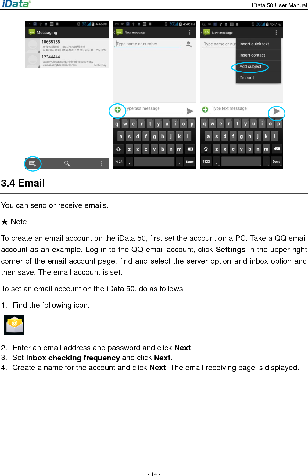 iData 50 User Manual - 14 -      3.4 Email You can send or receive emails. ★ Note To create an email account on the iData 50, first set the account on a PC. Take a QQ email account as an example. Log in to the QQ email account, click Settings in the upper right corner of the email account page, find and select the server option and inbox option and then save. The email account is set. To set an email account on the iData 50, do as follows: 1.  Find the following icon.   2.  Enter an email address and password and click Next.   3.  Set Inbox checking frequency and click Next. 4.  Create a name for the account and click Next. The email receiving page is displayed. 