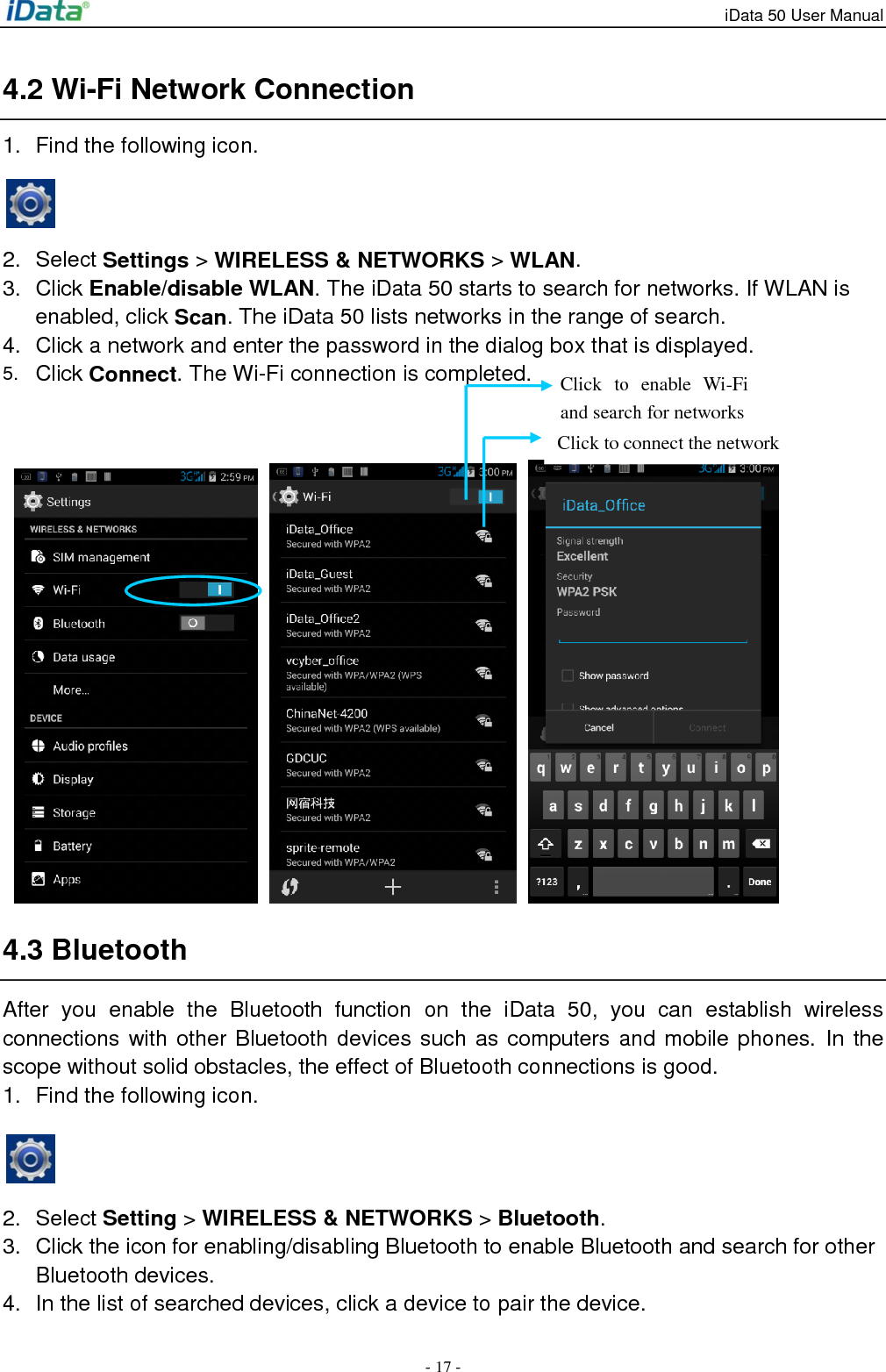 iData 50 User Manual - 17 - 4.2 Wi-Fi Network Connection 1.  Find the following icon.    2.  Select Settings > WIRELESS &amp; NETWORKS > WLAN. 3.  Click Enable/disable WLAN. The iData 50 starts to search for networks. If WLAN is enabled, click Scan. The iData 50 lists networks in the range of search. 4.  Click a network and enter the password in the dialog box that is displayed. 5. Click Connect. The Wi-Fi connection is completed.          4.3 Bluetooth After  you  enable  the  Bluetooth  function  on  the  iData  50,  you  can  establish  wireless connections with other Bluetooth devices such as computers and mobile phones.  In the scope without solid obstacles, the effect of Bluetooth connections is good. 1.  Find the following icon.   2.  Select Setting > WIRELESS &amp; NETWORKS > Bluetooth.   3.  Click the icon for enabling/disabling Bluetooth to enable Bluetooth and search for other Bluetooth devices. 4.  In the list of searched devices, click a device to pair the device. Click to connect the network Click  to  enable  Wi-Fi and search for networks 