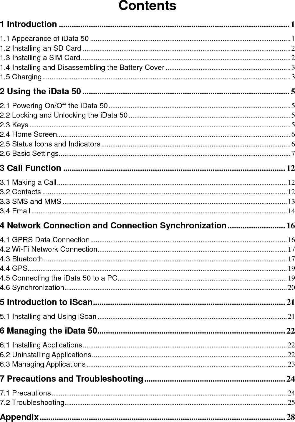  Contents 1 Introduction ............................................................................................................ 1 1.1 Appearance of iData 50 ............................................................................................................. 1 1.2 Installing an SD Card ................................................................................................................. 2 1.3 Installing a SIM Card .................................................................................................................. 2 1.4 Installing and Disassembling the Battery Cover .................................................................... 3 1.5 Charging ....................................................................................................................................... 3 2 Using the iData 50 ................................................................................................. 5 2.1 Powering On/Off the iData 50 ................................................................................................... 5 2.2 Locking and Unlocking the iData 50 ........................................................................................ 5 2.3 Keys .............................................................................................................................................. 5 2.4 Home Screen............................................................................................................................... 6 2.5 Status Icons and Indicators ....................................................................................................... 6 2.6 Basic Settings .............................................................................................................................. 7 3 Call Function ........................................................................................................ 12 3.1 Making a Call ............................................................................................................................. 12 3.2 Contacts ..................................................................................................................................... 12 3.3 SMS and MMS .......................................................................................................................... 13 3.4 Email ........................................................................................................................................... 14 4 Network Connection and Connection Synchronization ........................... 16 4.1 GPRS Data Connection ........................................................................................................... 16 4.2 Wi-Fi Network Connection....................................................................................................... 17 4.3 Bluetooth .................................................................................................................................... 17 4.4 GPS............................................................................................................................................. 19 4.5 Connecting the iData 50 to a PC ............................................................................................ 19 4.6 Synchronization......................................................................................................................... 20 5 Introduction to iScan .......................................................................................... 21 5.1 Installing and Using iScan ....................................................................................................... 21 6 Managing the iData 50........................................................................................ 22 6.1 Installing Applications ............................................................................................................... 22 6.2 Uninstalling Applications .......................................................................................................... 22 6.3 Managing Applications ............................................................................................................. 23 7 Precautions and Troubleshooting .................................................................. 24 7.1 Precautions ................................................................................................................................ 24 7.2 Troubleshooting......................................................................................................................... 25 Appendix ................................................................................................................... 28 