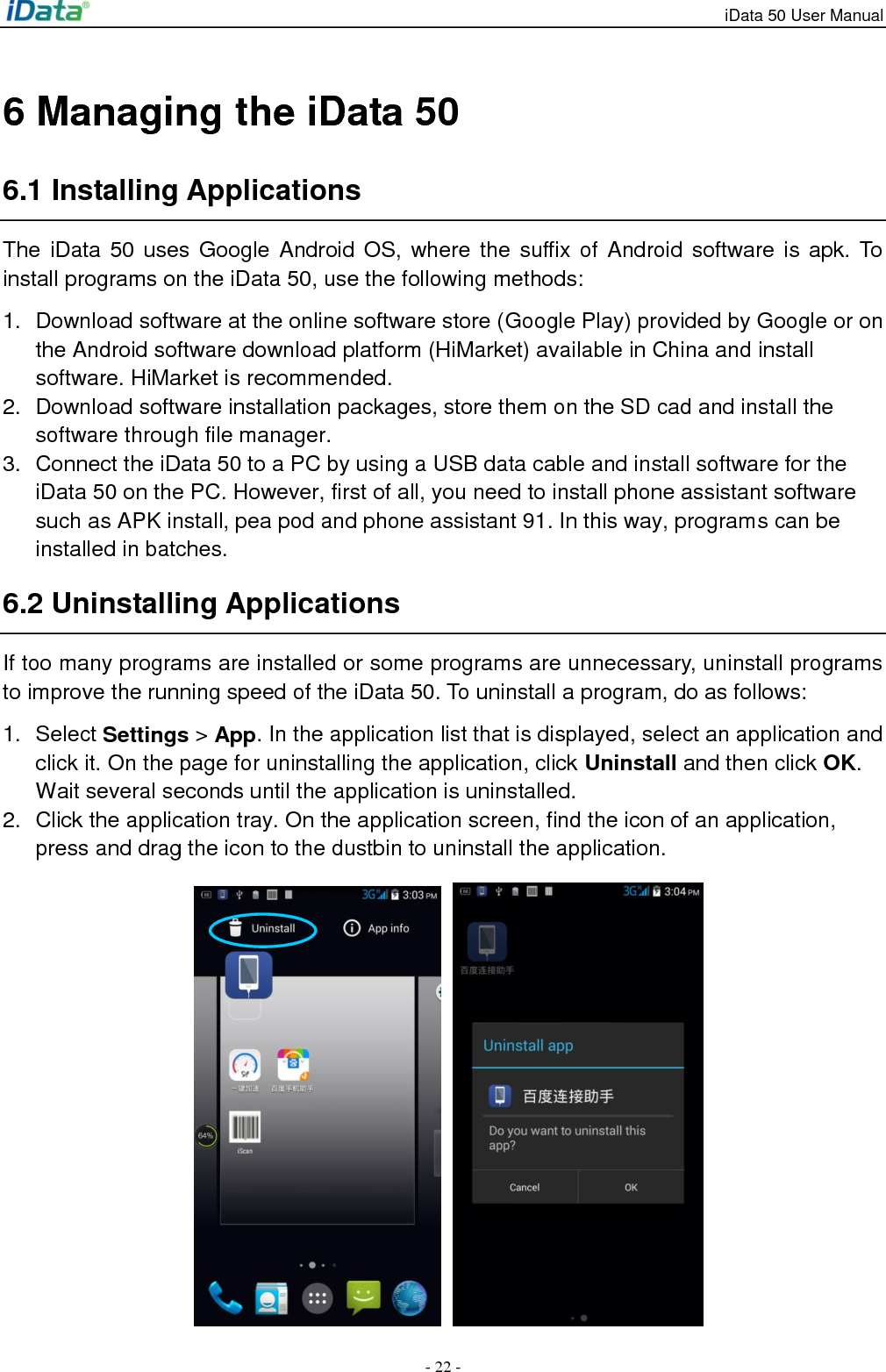 iData 50 User Manual - 22 - 6 Managing the iData 50 6.1 Installing Applications The  iData  50 uses Google  Android OS, where  the suffix of  Android software  is apk. To install programs on the iData 50, use the following methods: 1.  Download software at the online software store (Google Play) provided by Google or on the Android software download platform (HiMarket) available in China and install software. HiMarket is recommended. 2.  Download software installation packages, store them on the SD cad and install the software through file manager. 3.  Connect the iData 50 to a PC by using a USB data cable and install software for the iData 50 on the PC. However, first of all, you need to install phone assistant software such as APK install, pea pod and phone assistant 91. In this way, programs can be installed in batches. 6.2 Uninstalling Applications If too many programs are installed or some programs are unnecessary, uninstall programs to improve the running speed of the iData 50. To uninstall a program, do as follows: 1.  Select Settings > App. In the application list that is displayed, select an application and click it. On the page for uninstalling the application, click Uninstall and then click OK. Wait several seconds until the application is uninstalled. 2.  Click the application tray. On the application screen, find the icon of an application, press and drag the icon to the dustbin to uninstall the application.      