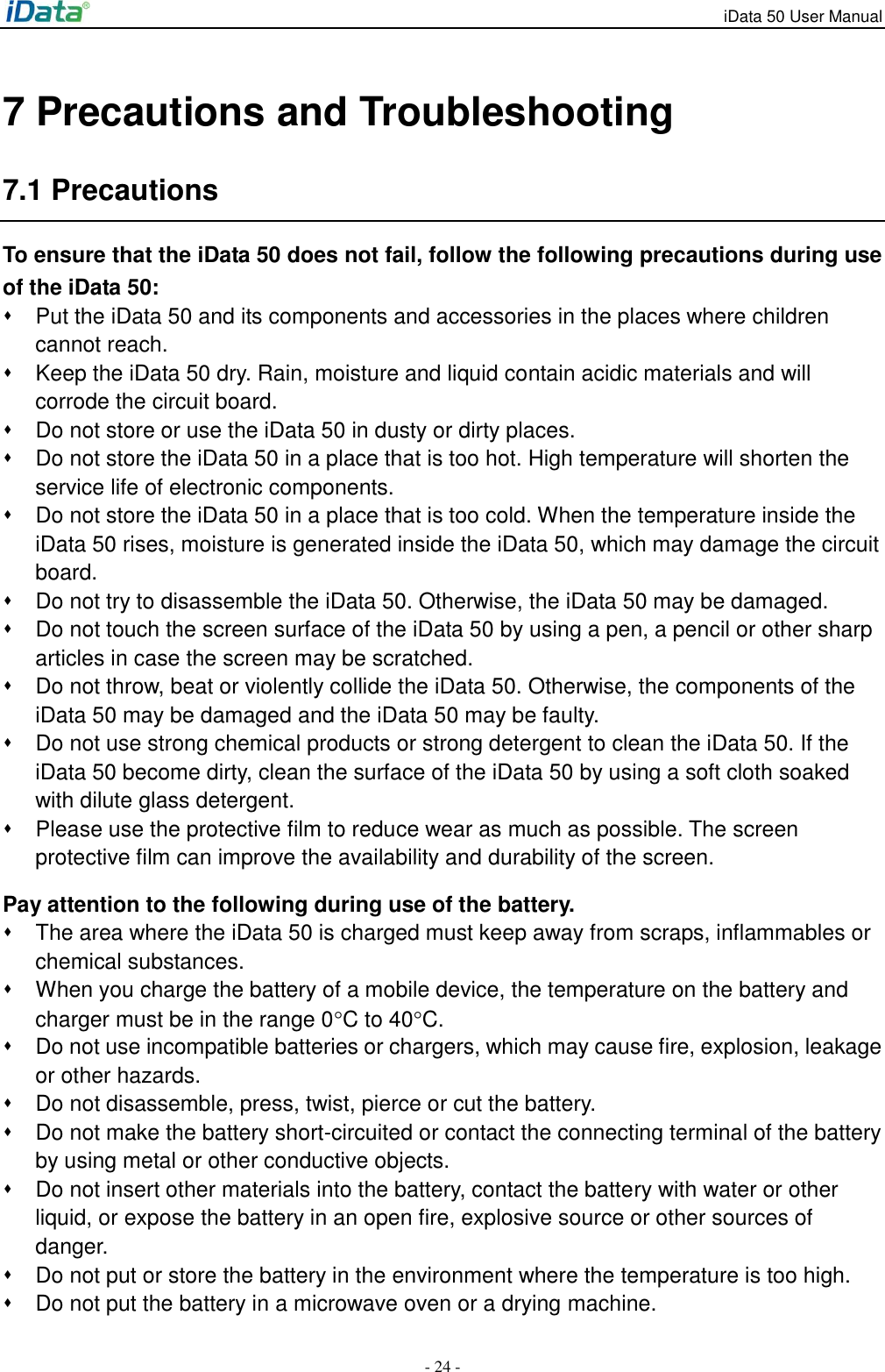 iData 50 User Manual - 24 - 7 Precautions and Troubleshooting 7.1 Precautions To ensure that the iData 50 does not fail, follow the following precautions during use of the iData 50:   Put the iData 50 and its components and accessories in the places where children cannot reach.   Keep the iData 50 dry. Rain, moisture and liquid contain acidic materials and will corrode the circuit board.   Do not store or use the iData 50 in dusty or dirty places.   Do not store the iData 50 in a place that is too hot. High temperature will shorten the service life of electronic components.   Do not store the iData 50 in a place that is too cold. When the temperature inside the iData 50 rises, moisture is generated inside the iData 50, which may damage the circuit board.   Do not try to disassemble the iData 50. Otherwise, the iData 50 may be damaged.     Do not touch the screen surface of the iData 50 by using a pen, a pencil or other sharp articles in case the screen may be scratched.   Do not throw, beat or violently collide the iData 50. Otherwise, the components of the iData 50 may be damaged and the iData 50 may be faulty.   Do not use strong chemical products or strong detergent to clean the iData 50. If the iData 50 become dirty, clean the surface of the iData 50 by using a soft cloth soaked with dilute glass detergent.   Please use the protective film to reduce wear as much as possible. The screen protective film can improve the availability and durability of the screen. Pay attention to the following during use of the battery.   The area where the iData 50 is charged must keep away from scraps, inflammables or chemical substances.   When you charge the battery of a mobile device, the temperature on the battery and charger must be in the range 0C to 40C.   Do not use incompatible batteries or chargers, which may cause fire, explosion, leakage or other hazards.   Do not disassemble, press, twist, pierce or cut the battery.   Do not make the battery short-circuited or contact the connecting terminal of the battery by using metal or other conductive objects.   Do not insert other materials into the battery, contact the battery with water or other liquid, or expose the battery in an open fire, explosive source or other sources of danger.   Do not put or store the battery in the environment where the temperature is too high.     Do not put the battery in a microwave oven or a drying machine. 