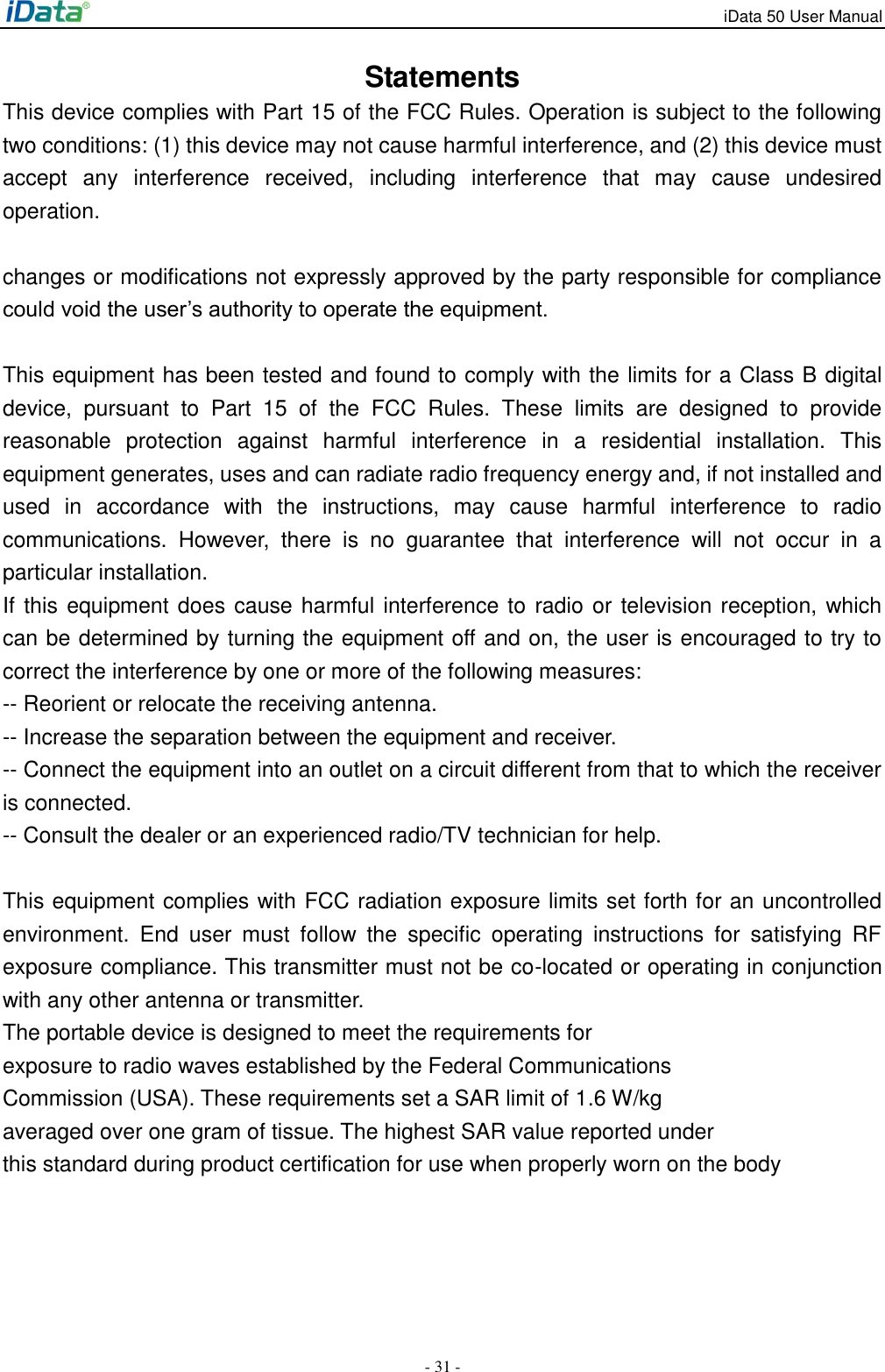 iData 50 User Manual - 31 - Statements This device complies with Part 15 of the FCC Rules. Operation is subject to the following two conditions: (1) this device may not cause harmful interference, and (2) this device must accept  any  interference  received,  including  interference  that  may  cause  undesired operation.  changes or modifications not expressly approved by the party responsible for compliance could void the user&rsquo;s authority to operate the equipment.  This equipment has been tested and found to comply with the limits for a Class B digital device,  pursuant  to  Part  15  of  the  FCC  Rules.  These  limits  are  designed  to  provide reasonable  protection  against  harmful  interference  in  a  residential  installation.  This equipment generates, uses and can radiate radio frequency energy and, if not installed and used  in  accordance  with  the  instructions,  may  cause  harmful  interference  to  radio communications.  However,  there  is  no  guarantee  that  interference  will  not  occur  in  a particular installation. If this equipment does cause harmful interference to radio or television reception, which can be determined by turning the equipment off and on, the user is encouraged to try to correct the interference by one or more of the following measures: -- Reorient or relocate the receiving antenna. -- Increase the separation between the equipment and receiver. -- Connect the equipment into an outlet on a circuit different from that to which the receiver is connected. -- Consult the dealer or an experienced radio/TV technician for help.  This equipment complies with FCC radiation exposure limits set forth for an uncontrolled environment.  End  user  must  follow  the  specific  operating  instructions  for  satisfying  RF exposure compliance. This transmitter must not be co-located or operating in conjunction with any other antenna or transmitter. The portable device is designed to meet the requirements for exposure to radio waves established by the Federal Communications Commission (USA). These requirements set a SAR limit of 1.6 W/kg averaged over one gram of tissue. The highest SAR value reported under this standard during product certification for use when properly worn on the body 