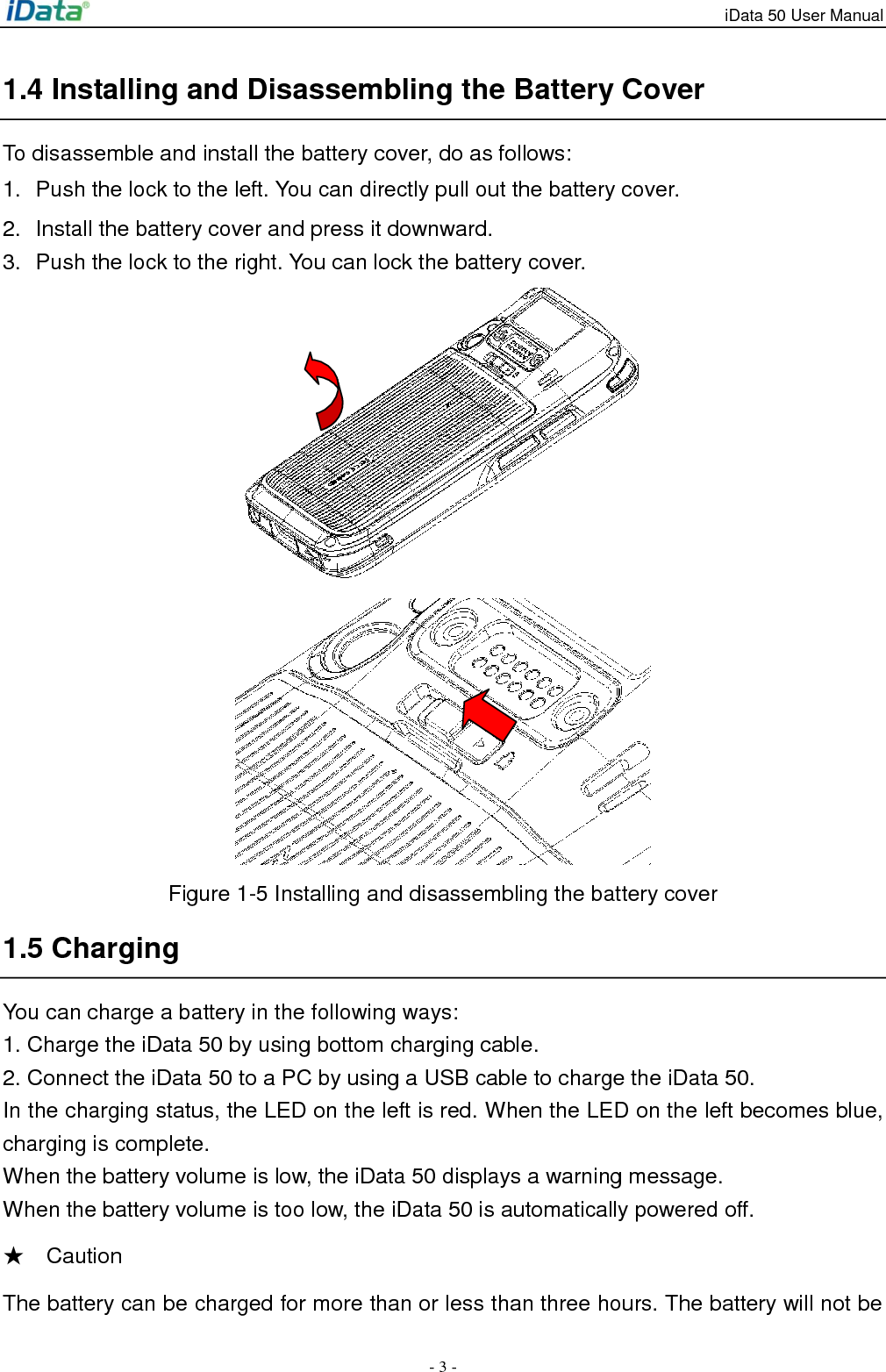 iData 50 User Manual - 3 - 1.4 Installing and Disassembling the Battery Cover To disassemble and install the battery cover, do as follows: 1.  Push the lock to the left. You can directly pull out the battery cover. 2.  Install the battery cover and press it downward. 3.  Push the lock to the right. You can lock the battery cover.   Figure 1-5 Installing and disassembling the battery cover 1.5 Charging You can charge a battery in the following ways: 1. Charge the iData 50 by using bottom charging cable. 2. Connect the iData 50 to a PC by using a USB cable to charge the iData 50. In the charging status, the LED on the left is red. When the LED on the left becomes blue, charging is complete. When the battery volume is low, the iData 50 displays a warning message. When the battery volume is too low, the iData 50 is automatically powered off. ★    Caution The battery can be charged for more than or less than three hours. The battery will not be 