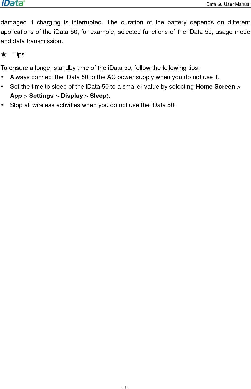 iData 50 User Manual - 4 - damaged  if  charging  is  interrupted.  The  duration  of  the  battery  depends  on  different applications of the iData 50, for example, selected functions of the iData 50, usage mode and data transmission. ★    Tips   To ensure a longer standby time of the iData 50, follow the following tips:   Always connect the iData 50 to the AC power supply when you do not use it.   Set the time to sleep of the iData 50 to a smaller value by selecting Home Screen > App > Settings > Display > Sleep).   Stop all wireless activities when you do not use the iData 50. 