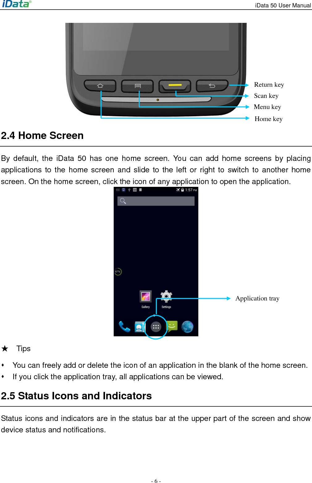 iData 50 User Manual - 6 -  2.4 Home Screen By default,  the  iData 50  has  one  home screen.  You  can  add  home  screens by placing applications to the home screen and  slide to the left or right to switch to another home screen. On the home screen, click the icon of any application to open the application.    ★    Tips     You can freely add or delete the icon of an application in the blank of the home screen.   If you click the application tray, all applications can be viewed.   2.5 Status Icons and Indicators Status icons and indicators are in the status bar at the upper part of the screen and show device status and notifications.     Return key Scan key Application tray Home key Menu key 