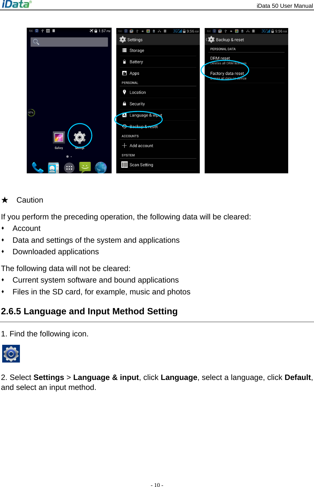 iData 50 User Manual - 10 -     ★  Caution If you perform the preceding operation, the following data will be cleared:  Account   Data and settings of the system and applications  Downloaded applications The following data will not be cleared:   Current system software and bound applications   Files in the SD card, for example, music and photos 2.6.5 Language and Input Method Setting 1. Find the following icon.   2. Select Settings > Language &amp; input, click Language, select a language, click Default, and select an input method.   