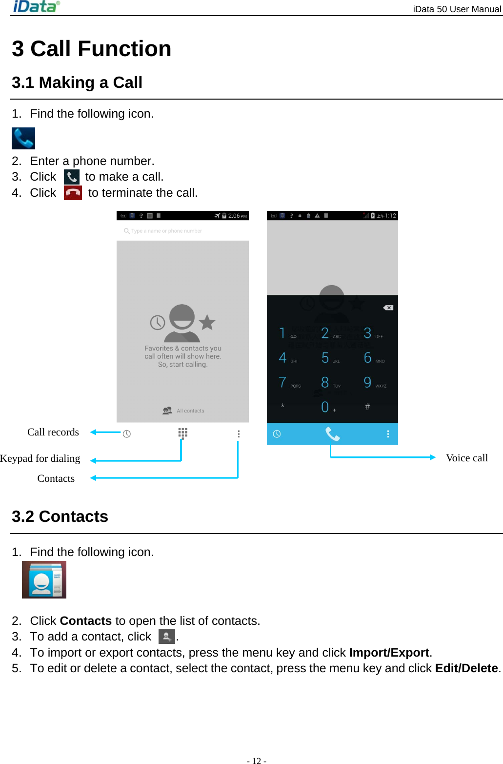 iData 50 User Manual - 12 - 3 Call Function 3.1 Making a Call 1.  Find the following icon.   2.  Enter a phone number. 3.  Click    to make a call. 4.  Click    to terminate the call.          3.2 Contacts 1.  Find the following icon.   2. Click Contacts to open the list of contacts. 3.  To add a contact, click  . 4.  To import or export contacts, press the menu key and click Import/Export.  5.  To edit or delete a contact, select the contact, press the menu key and click Edit/Delete. Call records Contacts Keypad for dialing  Voice call 