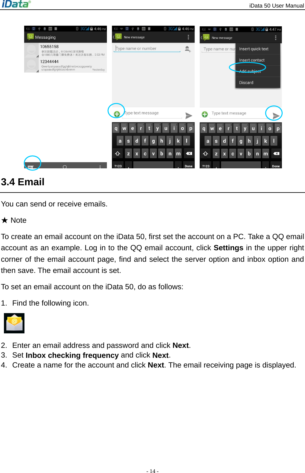 iData 50 User Manual - 14 -    3.4 Email You can send or receive emails. ★ Note To create an email account on the iData 50, first set the account on a PC. Take a QQ email account as an example. Log in to the QQ email account, click Settings in the upper right corner of the email account page, find and select the server option and inbox option and then save. The email account is set. To set an email account on the iData 50, do as follows: 1.  Find the following icon.   2.  Enter an email address and password and click Next.  3. Set Inbox checking frequency and click Next. 4.  Create a name for the account and click Next. The email receiving page is displayed. 