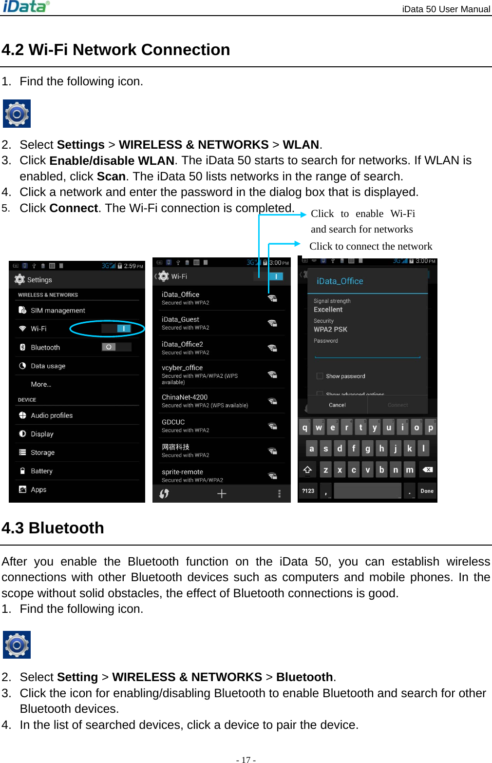 iData 50 User Manual - 17 - 4.2 Wi-Fi Network Connection 1.  Find the following icon.    2. Select Settings > WIRELESS &amp; NETWORKS > WLAN. 3. Click Enable/disable WLAN. The iData 50 starts to search for networks. If WLAN is enabled, click Scan. The iData 50 lists networks in the range of search. 4.  Click a network and enter the password in the dialog box that is displayed. 5.  Click Connect. The Wi-Fi connection is completed.        4.3 Bluetooth After you enable the Bluetooth function on the iData 50, you can establish wireless connections with other Bluetooth devices such as computers and mobile phones. In the scope without solid obstacles, the effect of Bluetooth connections is good. 1.  Find the following icon.   2. Select Setting > WIRELESS &amp; NETWORKS > Bluetooth.  3.  Click the icon for enabling/disabling Bluetooth to enable Bluetooth and search for other Bluetooth devices. 4.  In the list of searched devices, click a device to pair the device. Click to connect the network Click to enable Wi-Fi and search for networks 