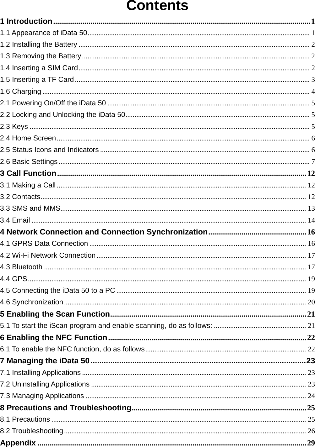  Contents 1 Introduction ................................................................................................................................... 11.1 Appearance of iData 50 ...........................................................................................................................  11.2 Installing the Battery ................................................................................................................................ 21.3 Removing the Battery .............................................................................................................................. 21.4 Inserting a SIM Card ................................................................................................................................ 21.5 Inserting a TF Card .................................................................................................................................. 31.6 Charging .................................................................................................................................................... 42.1 Powering On/Off the iData 50 ................................................................................................................ 52.2 Locking and Unlocking the iData 50 ......................................................................................................  52.3 Keys ........................................................................................................................................................... 52.4 Home Screen ............................................................................................................................................ 62.5 Status Icons and Indicators .................................................................................................................... 62.6 Basic Settings ........................................................................................................................................... 73 Call Function ............................................................................................................................... 123.1 Making a Call .......................................................................................................................................... 123.2 Contacts ................................................................................................................................................... 123.3 SMS and MMS........................................................................................................................................ 133.4 Email ........................................................................................................................................................ 144 Network Connection and Connection Synchronization .................................................. 164.1 GPRS Data Connection ........................................................................................................................ 164.2 Wi-Fi Network Connection .................................................................................................................... 174.3 Bluetooth ................................................................................................................................................. 174.4 GPS .......................................................................................................................................................... 194.5 Connecting the iData 50 to a PC ......................................................................................................... 194.6 Synchronization ...................................................................................................................................... 205 Enabling the Scan Function .................................................................................................... 215.1 To start the iScan program and enable scanning, do as follows: ................................................... 216 Enabling the NFC Function ..................................................................................................... 226.1 To enable the NFC function, do as follows .........................................................................................  227 Managing the iData 50 .................................................................................................. 237.1 Installing Applications ............................................................................................................................ 237.2 Uninstalling Applications ....................................................................................................................... 237.3 Managing Applications .......................................................................................................................... 248 Precautions and Troubleshooting ......................................................................................... 258.1 Precautions ............................................................................................................................................. 258.2 Troubleshooting ...................................................................................................................................... 26Appendix ......................................................................................................................................... 29