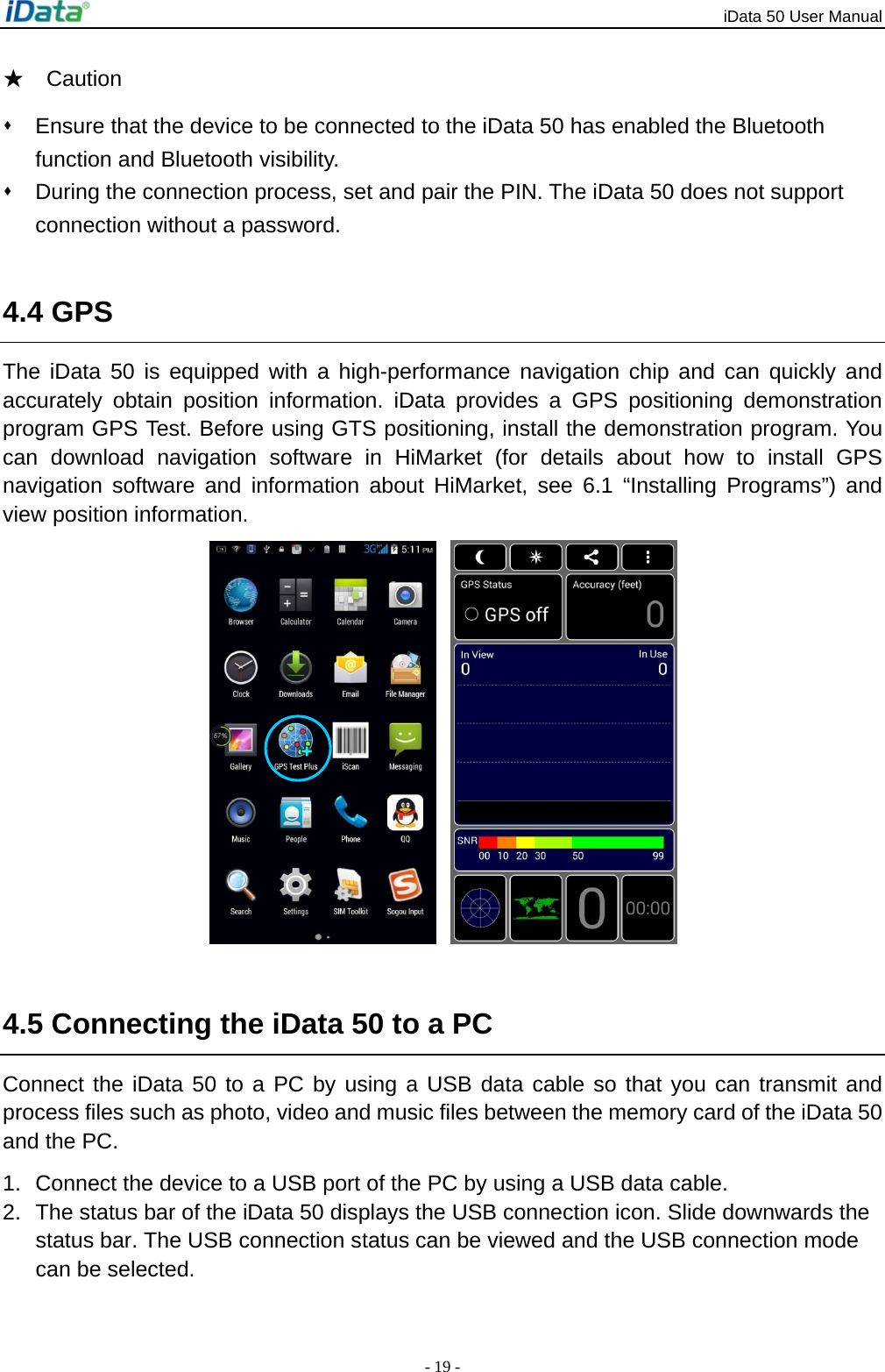 iData 50 User Manual - 19 - ★  Caution   Ensure that the device to be connected to the iData 50 has enabled the Bluetooth function and Bluetooth visibility.   During the connection process, set and pair the PIN. The iData 50 does not support connection without a password.  4.4 GPS The iData 50 is equipped with a high-performance navigation chip and can quickly and accurately obtain position information. iData provides a GPS positioning demonstration program GPS Test. Before using GTS positioning, install the demonstration program. You can download navigation software in HiMarket (for details about how to install GPS navigation software and information about HiMarket, see 6.1 &ldquo;Installing Programs&rdquo;) and view position information.    4.5 Connecting the iData 50 to a PC Connect the iData 50 to a PC by using a USB data cable so that you can transmit and process files such as photo, video and music files between the memory card of the iData 50 and the PC. 1.  Connect the device to a USB port of the PC by using a USB data cable. 2.  The status bar of the iData 50 displays the USB connection icon. Slide downwards the status bar. The USB connection status can be viewed and the USB connection mode can be selected. 