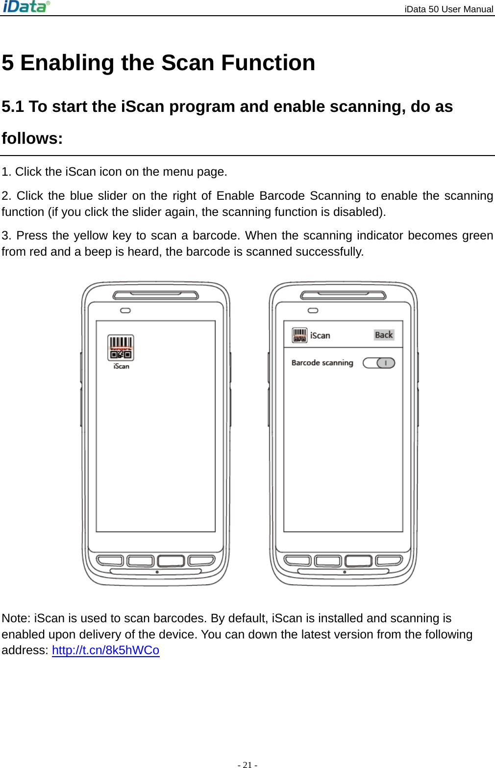 iData 50 User Manual - 21 - 5 Enabling the Scan Function 5.1 To start the iScan program and enable scanning, do as follows: 1. Click the iScan icon on the menu page. 2. Click the blue slider on the right of Enable Barcode Scanning to enable the scanning function (if you click the slider again, the scanning function is disabled).   3. Press the yellow key to scan a barcode. When the scanning indicator becomes green from red and a beep is heard, the barcode is scanned successfully.  Note: iScan is used to scan barcodes. By default, iScan is installed and scanning is enabled upon delivery of the device. You can down the latest version from the following address: http://t.cn/8k5hWCo 