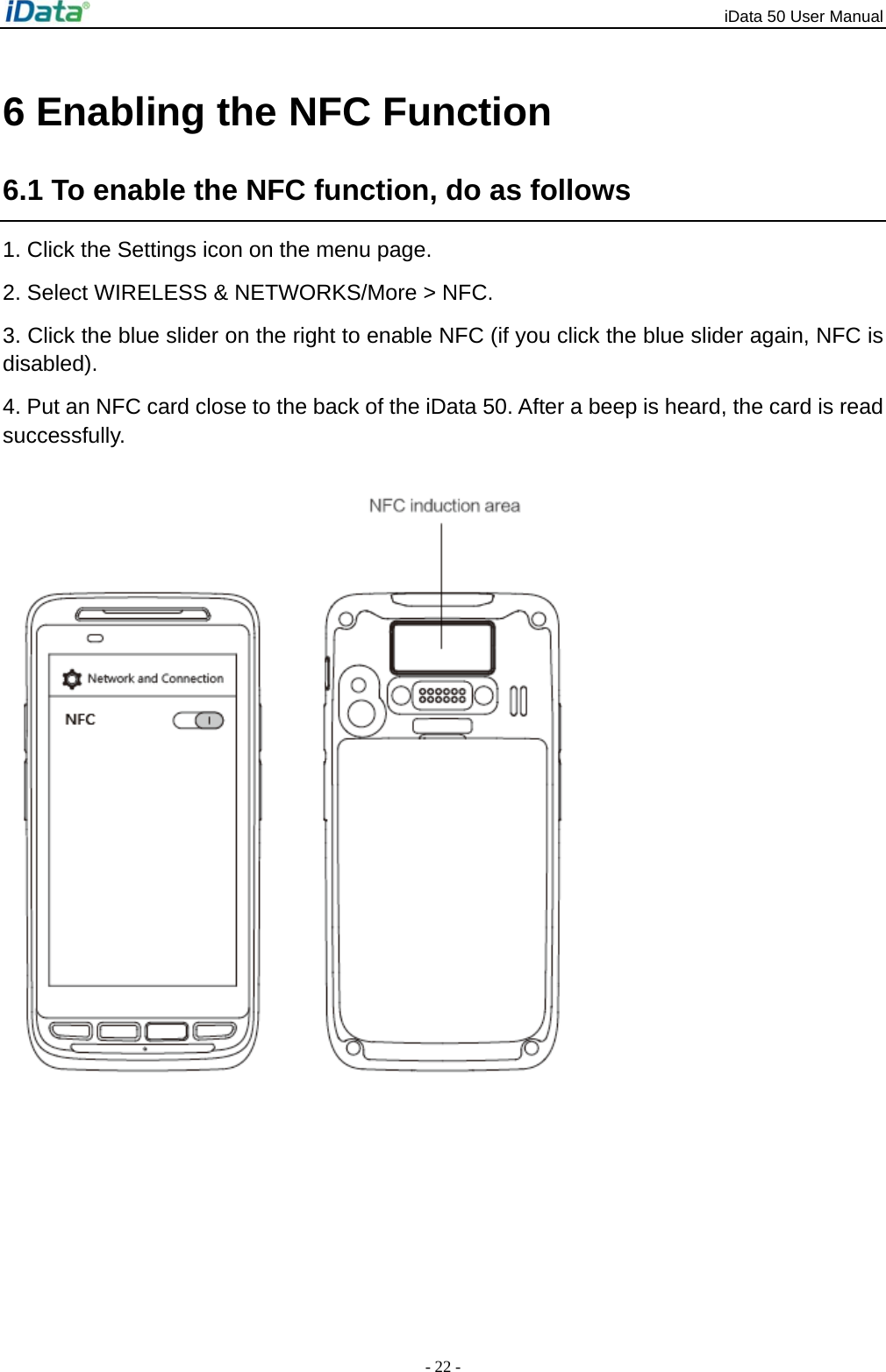 iData 50 User Manual - 22 - 6 Enabling the NFC Function 6.1 To enable the NFC function, do as follows 1. Click the Settings icon on the menu page. 2. Select WIRELESS &amp; NETWORKS/More > NFC.   3. Click the blue slider on the right to enable NFC (if you click the blue slider again, NFC is disabled). 4. Put an NFC card close to the back of the iData 50. After a beep is heard, the card is read successfully. 