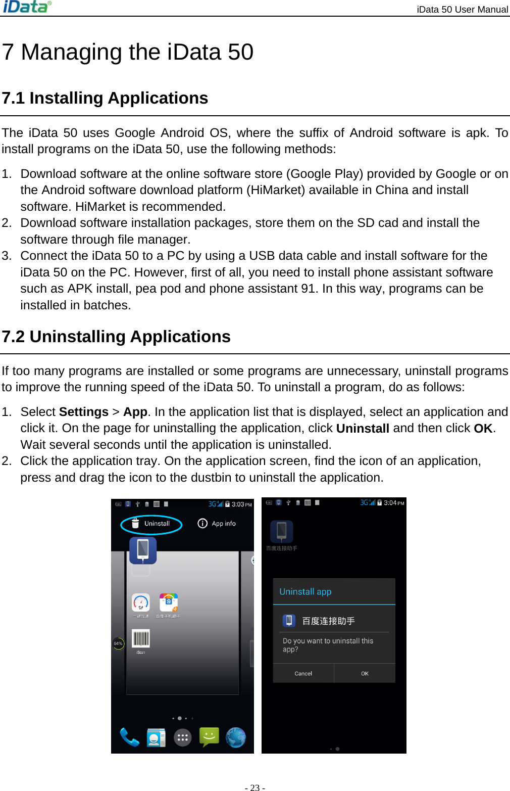 iData 50 User Manual - 23 - 7 Managing the iData 50 7.1 Installing Applications The iData 50 uses Google Android OS, where the suffix of Android software is apk. To install programs on the iData 50, use the following methods: 1.  Download software at the online software store (Google Play) provided by Google or on the Android software download platform (HiMarket) available in China and install software. HiMarket is recommended. 2.  Download software installation packages, store them on the SD cad and install the software through file manager. 3.  Connect the iData 50 to a PC by using a USB data cable and install software for the iData 50 on the PC. However, first of all, you need to install phone assistant software such as APK install, pea pod and phone assistant 91. In this way, programs can be installed in batches. 7.2 Uninstalling Applications If too many programs are installed or some programs are unnecessary, uninstall programs to improve the running speed of the iData 50. To uninstall a program, do as follows: 1. Select Settings > App. In the application list that is displayed, select an application and click it. On the page for uninstalling the application, click Uninstall and then click OK. Wait several seconds until the application is uninstalled. 2.  Click the application tray. On the application screen, find the icon of an application, press and drag the icon to the dustbin to uninstall the application.     