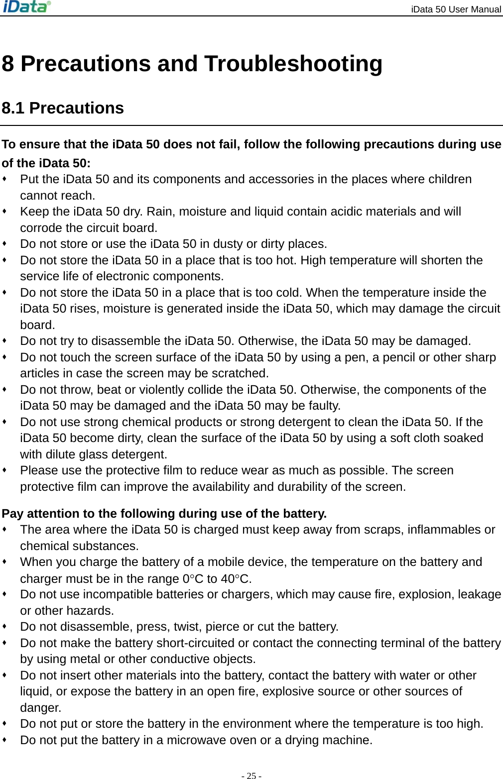 iData 50 User Manual - 25 - 8 Precautions and Troubleshooting 8.1 Precautions To ensure that the iData 50 does not fail, follow the following precautions during use of the iData 50:   Put the iData 50 and its components and accessories in the places where children cannot reach.   Keep the iData 50 dry. Rain, moisture and liquid contain acidic materials and will corrode the circuit board.   Do not store or use the iData 50 in dusty or dirty places.   Do not store the iData 50 in a place that is too hot. High temperature will shorten the service life of electronic components.   Do not store the iData 50 in a place that is too cold. When the temperature inside the iData 50 rises, moisture is generated inside the iData 50, which may damage the circuit board.   Do not try to disassemble the iData 50. Otherwise, the iData 50 may be damaged.     Do not touch the screen surface of the iData 50 by using a pen, a pencil or other sharp articles in case the screen may be scratched.   Do not throw, beat or violently collide the iData 50. Otherwise, the components of the iData 50 may be damaged and the iData 50 may be faulty.   Do not use strong chemical products or strong detergent to clean the iData 50. If the iData 50 become dirty, clean the surface of the iData 50 by using a soft cloth soaked with dilute glass detergent.   Please use the protective film to reduce wear as much as possible. The screen protective film can improve the availability and durability of the screen. Pay attention to the following during use of the battery.   The area where the iData 50 is charged must keep away from scraps, inflammables or chemical substances.   When you charge the battery of a mobile device, the temperature on the battery and charger must be in the range 0&deg;C to 40&deg;C.   Do not use incompatible batteries or chargers, which may cause fire, explosion, leakage or other hazards.   Do not disassemble, press, twist, pierce or cut the battery.   Do not make the battery short-circuited or contact the connecting terminal of the battery by using metal or other conductive objects.   Do not insert other materials into the battery, contact the battery with water or other liquid, or expose the battery in an open fire, explosive source or other sources of danger.   Do not put or store the battery in the environment where the temperature is too high.     Do not put the battery in a microwave oven or a drying machine. 