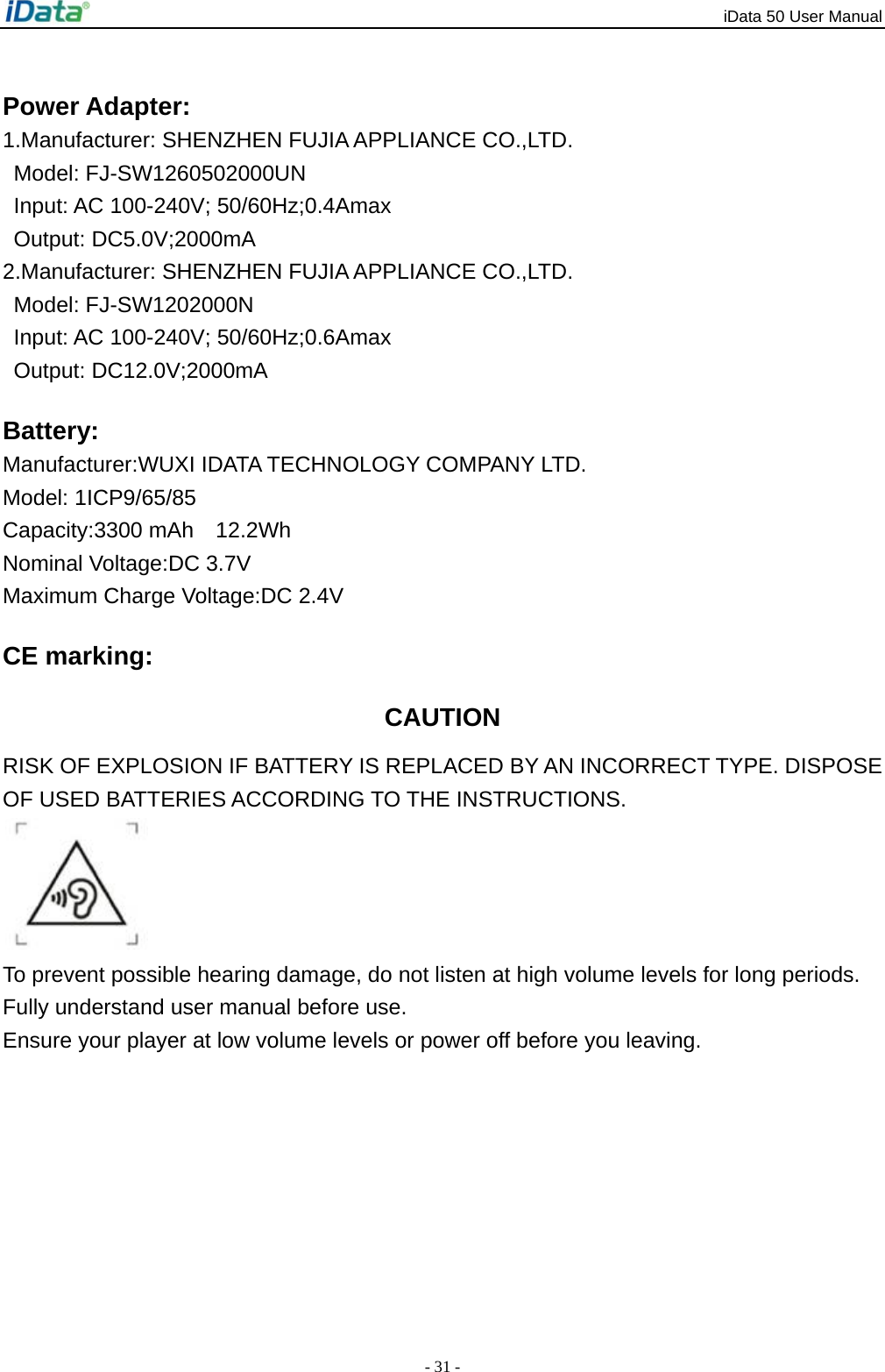 iData 50 User Manual - 31 - Power Adapter: 1.Manufacturer: SHENZHEN FUJIA APPLIANCE CO.,LTD. Model: FJ-SW1260502000UN Input: AC 100-240V; 50/60Hz;0.4Amax Output: DC5.0V;2000mA 2.Manufacturer: SHENZHEN FUJIA APPLIANCE CO.,LTD. Model: FJ-SW1202000N Input: AC 100-240V; 50/60Hz;0.6Amax Output: DC12.0V;2000mA Battery: Manufacturer:WUXI IDATA TECHNOLOGY COMPANY LTD. Model: 1ICP9/65/85 Capacity:3300 mAh  12.2Wh Nominal Voltage:DC 3.7V   Maximum Charge Voltage:DC 2.4V CE marking: CAUTION RISK OF EXPLOSION IF BATTERY IS REPLACED BY AN INCORRECT TYPE. DISPOSE OF USED BATTERIES ACCORDING TO THE INSTRUCTIONS.  To prevent possible hearing damage, do not listen at high volume levels for long periods. Fully understand user manual before use. Ensure your player at low volume levels or power off before you leaving. 