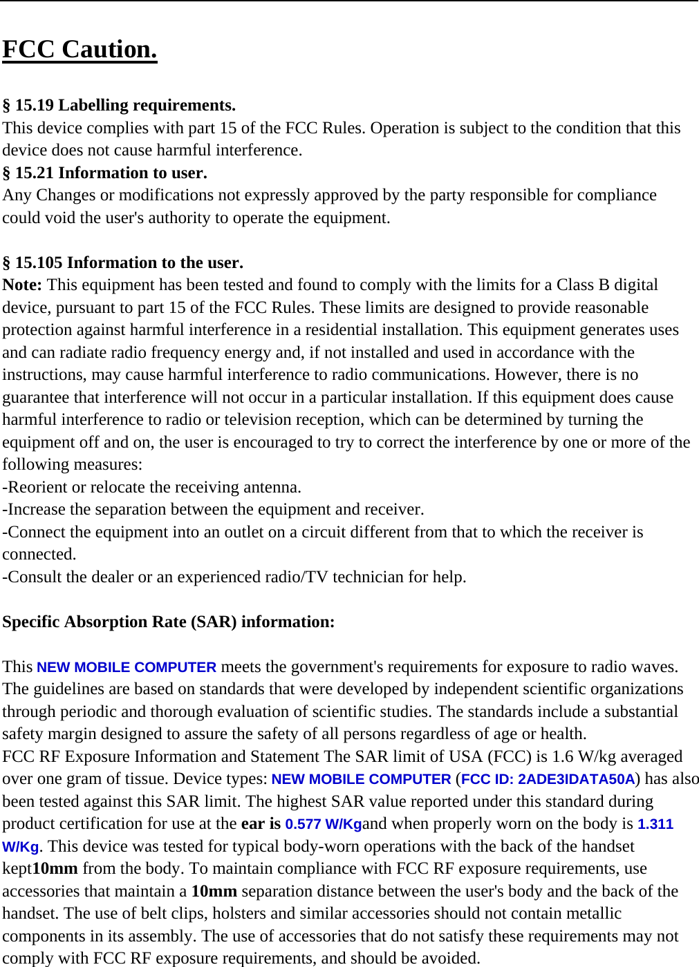   FCC Caution.  &sect; 15.19 Labelling requirements. This device complies with part 15 of the FCC Rules. Operation is subject to the condition that this device does not cause harmful interference. &sect; 15.21 Information to user. Any Changes or modifications not expressly approved by the party responsible for compliance could void the user's authority to operate the equipment.  &sect; 15.105 Information to the user. Note: This equipment has been tested and found to comply with the limits for a Class B digital device, pursuant to part 15 of the FCC Rules. These limits are designed to provide reasonable protection against harmful interference in a residential installation. This equipment generates uses and can radiate radio frequency energy and, if not installed and used in accordance with the instructions, may cause harmful interference to radio communications. However, there is no guarantee that interference will not occur in a particular installation. If this equipment does cause harmful interference to radio or television reception, which can be determined by turning the equipment off and on, the user is encouraged to try to correct the interference by one or more of the following measures: -Reorient or relocate the receiving antenna. -Increase the separation between the equipment and receiver. -Connect the equipment into an outlet on a circuit different from that to which the receiver is connected. -Consult the dealer or an experienced radio/TV technician for help.  Specific Absorption Rate (SAR) information: 　 This NEW MOBILE COMPUTER meets the government's requirements for exposure to radio waves. The guidelines are based on standards that were developed by independent scientific organizations through periodic and thorough evaluation of scientific studies. The standards include a substantial safety margin designed to assure the safety of all persons regardless of age or health. FCC RF Exposure Information and Statement The SAR limit of USA (FCC) is 1.6 W/kg averaged over one gram of tissue. Device types: NEW MOBILE COMPUTER (FCC ID: 2ADE3IDATA50A) has also been tested against this SAR limit. The highest SAR value reported under this standard during product certification for use at the ear is 0.577 W/Kgand when properly worn on the body is 1.311 W/Kg. This device was tested for typical body-worn operations with the back of the handset kept10mm from the body. To maintain compliance with FCC RF exposure requirements, use accessories that maintain a 10mm separation distance between the user's body and the back of the handset. The use of belt clips, holsters and similar accessories should not contain metallic components in its assembly. The use of accessories that do not satisfy these requirements may not comply with FCC RF exposure requirements, and should be avoided.   