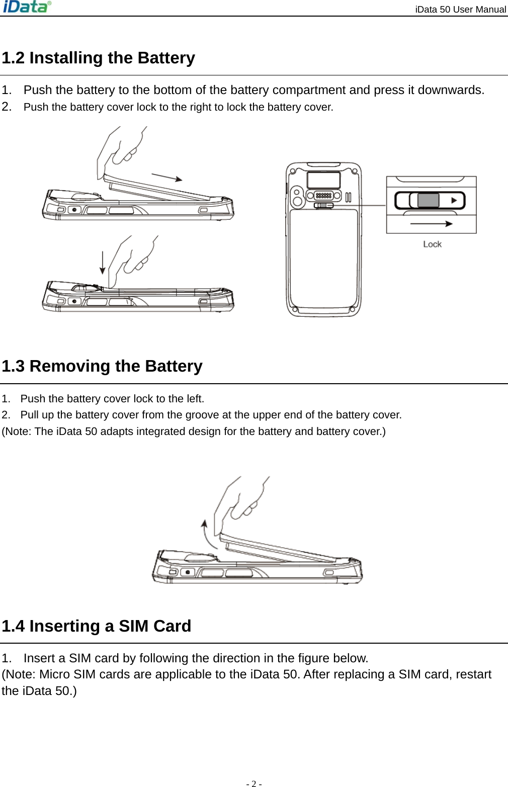 iData 50 User Manual - 2 - 1.2 Installing the Battery 1.  Push the battery to the bottom of the battery compartment and press it downwards. 2.  Push the battery cover lock to the right to lock the battery cover.         1.3 Removing the Battery 1.  Push the battery cover lock to the left.   2.  Pull up the battery cover from the groove at the upper end of the battery cover. (Note: The iData 50 adapts integrated design for the battery and battery cover.)     1.4 Inserting a SIM Card 1.  Insert a SIM card by following the direction in the figure below. (Note: Micro SIM cards are applicable to the iData 50. After replacing a SIM card, restart the iData 50.) 