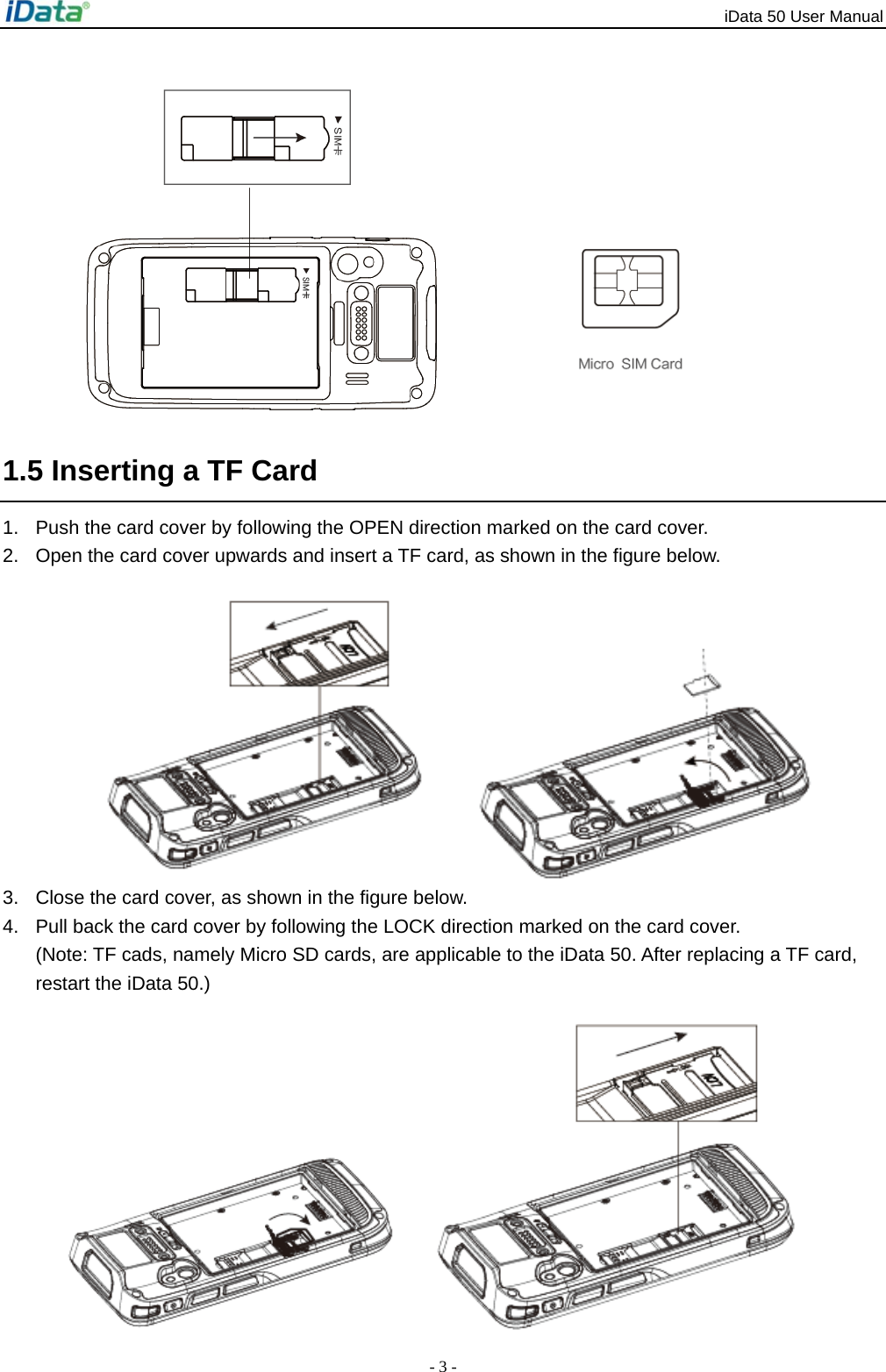 iData 50 User Manual - 3 -  1.5 Inserting a TF Card 1.  Push the card cover by following the OPEN direction marked on the card cover.   2.  Open the card cover upwards and insert a TF card, as shown in the figure below.   3.  Close the card cover, as shown in the figure below. 4.  Pull back the card cover by following the LOCK direction marked on the card cover.   (Note: TF cads, namely Micro SD cards, are applicable to the iData 50. After replacing a TF card, restart the iData 50.)  