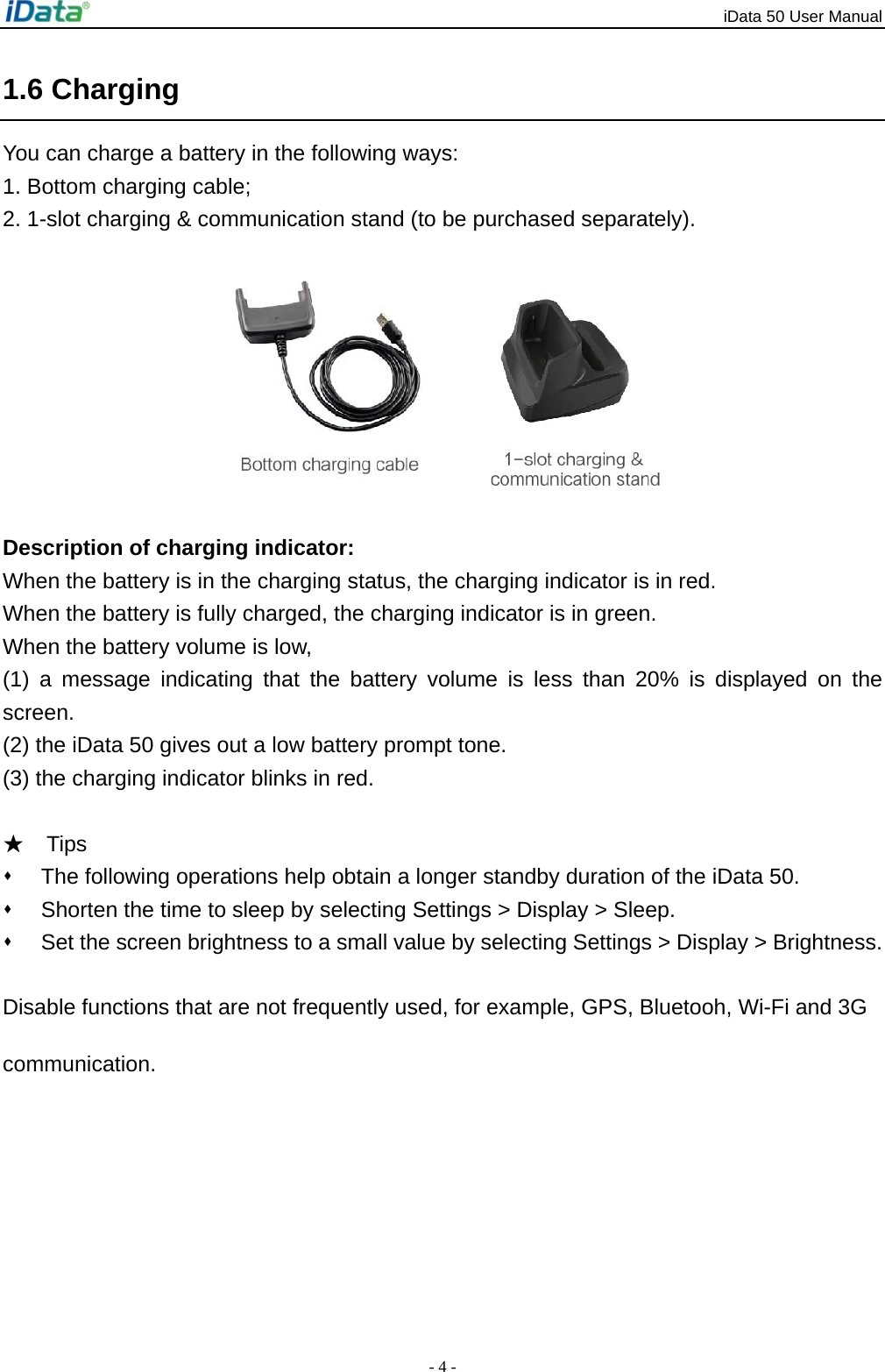 iData 50 User Manual - 4 - 1.6 Charging You can charge a battery in the following ways: 1. Bottom charging cable; 2. 1-slot charging &amp; communication stand (to be purchased separately).          Description of charging indicator: When the battery is in the charging status, the charging indicator is in red. When the battery is fully charged, the charging indicator is in green. When the battery volume is low,   (1) a message indicating that the battery volume is less than 20% is displayed on the screen. (2) the iData 50 gives out a low battery prompt tone. (3) the charging indicator blinks in red.  ★  Tips   The following operations help obtain a longer standby duration of the iData 50.     Shorten the time to sleep by selecting Settings > Display > Sleep.     Set the screen brightness to a small value by selecting Settings > Display > Brightness.   Disable functions that are not frequently used, for example, GPS, Bluetooh, Wi-Fi and 3G communication. 