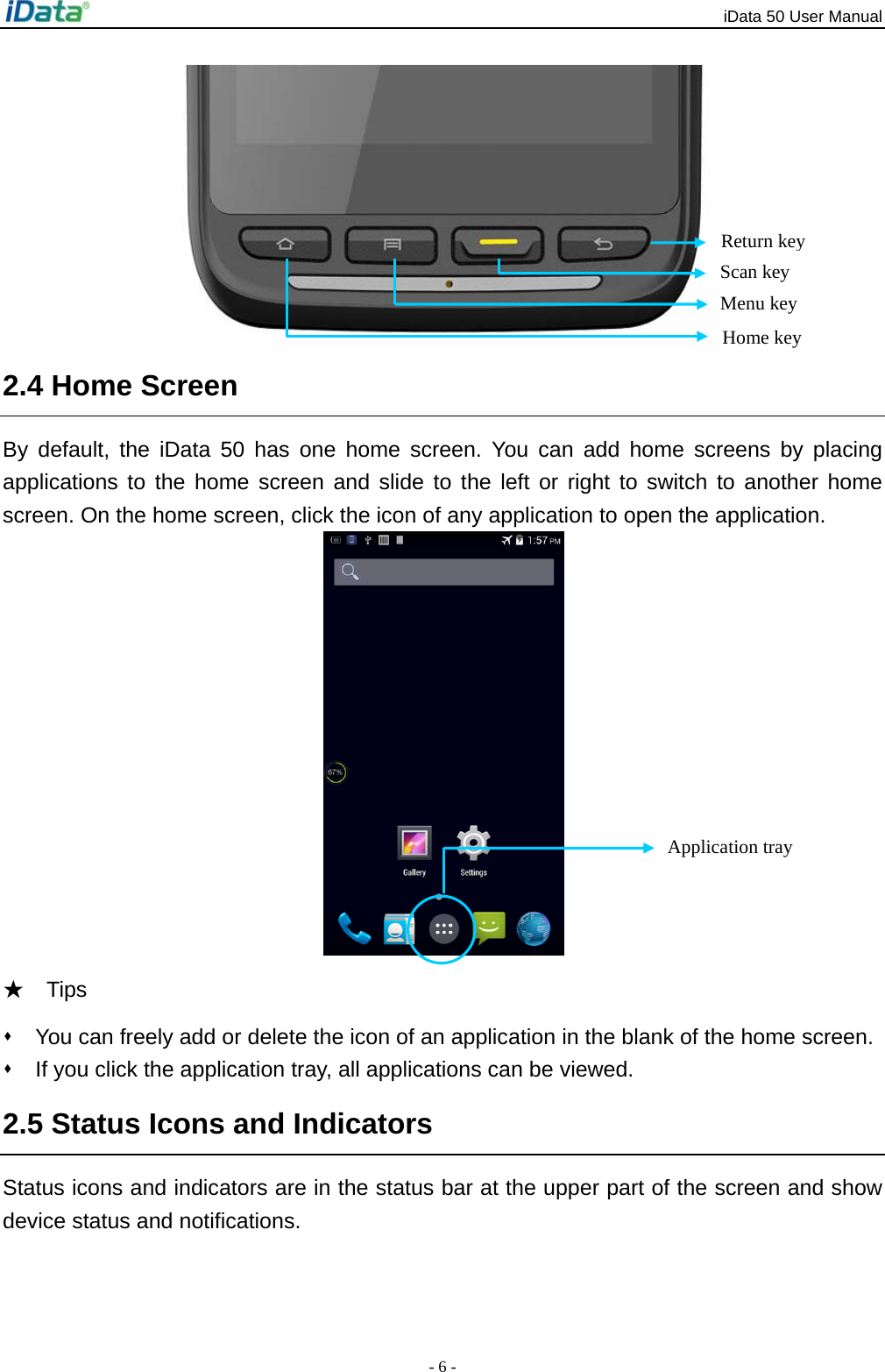 iData 50 User Manual - 6 -  2.4 Home Screen By default, the iData 50 has one home screen. You can add home screens by placing applications to the home screen and slide to the left or right to switch to another home screen. On the home screen, click the icon of any application to open the application.    ★  Tips    You can freely add or delete the icon of an application in the blank of the home screen.   If you click the application tray, all applications can be viewed.   2.5 Status Icons and Indicators Status icons and indicators are in the status bar at the upper part of the screen and show device status and notifications.     Return key Scan key Application tray Home key Menu key 