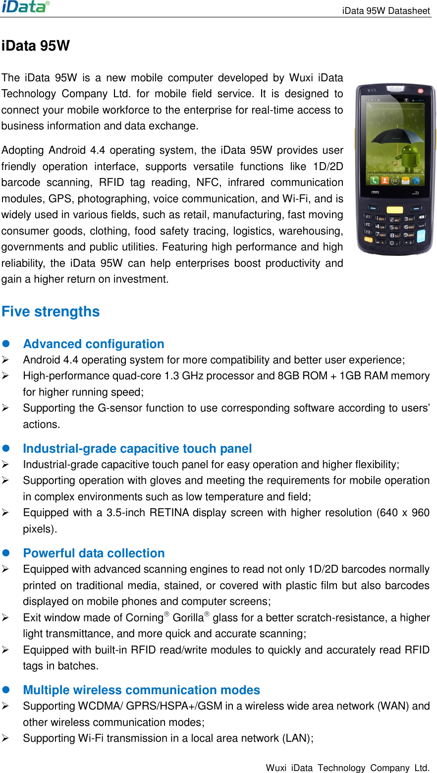                                                                 iData 95W Datasheet Wuxi  iData  Technology  Company  Ltd. iData 95W  The  iData  95W  is  a  new  mobile  computer  developed  by  Wuxi  iData Technology  Company  Ltd.  for  mobile  field  service.  It  is  designed  to connect your mobile workforce to the enterprise for real-time access to business information and data exchange.   Adopting Android 4.4 operating system, the iData 95W provides user friendly  operation  interface,  supports  versatile  functions  like  1D/2D barcode  scanning,  RFID  tag  reading,  NFC,  infrared  communication modules, GPS, photographing, voice communication, and Wi-Fi, and is widely used in various fields, such as retail, manufacturing, fast moving consumer goods, clothing, food safety tracing, logistics, warehousing, governments and public utilities. Featuring high performance and high reliability,  the  iData  95W can  help  enterprises  boost  productivity and gain a higher return on investment. Five strengths  Advanced configuration   Android 4.4 operating system for more compatibility and better user experience;   High-performance quad-core 1.3 GHz processor and 8GB ROM + 1GB RAM memory for higher running speed;   Supporting the G-sensor function to use corresponding software according to users&rsquo; actions.  Industrial-grade capacitive touch panel   Industrial-grade capacitive touch panel for easy operation and higher flexibility;   Supporting operation with gloves and meeting the requirements for mobile operation in complex environments such as low temperature and field;   Equipped with a 3.5-inch RETINA display screen with higher resolution (640 x 960 pixels).  Powerful data collection     Equipped with advanced scanning engines to read not only 1D/2D barcodes normally printed on traditional media, stained, or covered with plastic film but also barcodes displayed on mobile phones and computer screens;     Exit window made of Corning Gorilla glass for a better scratch-resistance, a higher light transmittance, and more quick and accurate scanning;   Equipped with built-in RFID read/write modules to quickly and accurately read RFID tags in batches.  Multiple wireless communication modes   Supporting WCDMA/ GPRS/HSPA+/GSM in a wireless wide area network (WAN) and other wireless communication modes;     Supporting Wi-Fi transmission in a local area network (LAN); 