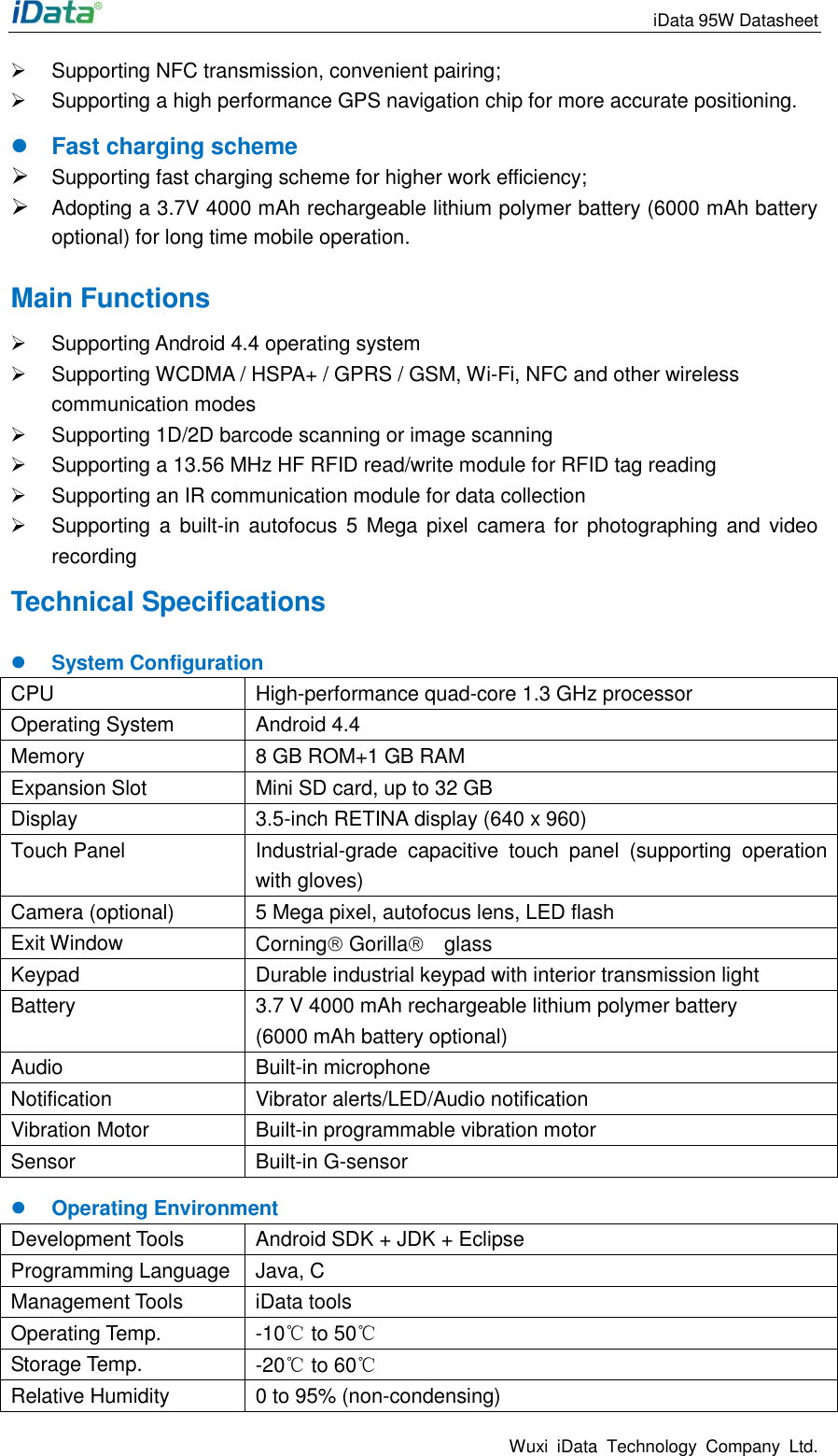                                                                 iData 95W Datasheet Wuxi  iData  Technology  Company  Ltd.   Supporting NFC transmission, convenient pairing;   Supporting a high performance GPS navigation chip for more accurate positioning.  Fast charging scheme  Supporting fast charging scheme for higher work efficiency;  Adopting a 3.7V 4000 mAh rechargeable lithium polymer battery (6000 mAh battery optional) for long time mobile operation. Main Functions   Supporting Android 4.4 operating system   Supporting WCDMA / HSPA+ / GPRS / GSM, Wi-Fi, NFC and other wireless communication modes   Supporting 1D/2D barcode scanning or image scanning   Supporting a 13.56 MHz HF RFID read/write module for RFID tag reading   Supporting an IR communication module for data collection   Supporting a  built-in autofocus 5  Mega pixel  camera for  photographing  and video recording Technical Specifications  System Configuration CPU High-performance quad-core 1.3 GHz processor Operating System Android 4.4 Memory 8 GB ROM+1 GB RAM Expansion Slot Mini SD card, up to 32 GB   Display 3.5-inch RETINA display (640 x 960)     Touch Panel Industrial-grade  capacitive  touch  panel  (supporting  operation with gloves) Camera (optional) 5 Mega pixel, autofocus lens, LED flash   Exit Window Corning Gorilla  glass Keypad Durable industrial keypad with interior transmission light Battery 3.7 V 4000 mAh rechargeable lithium polymer battery (6000 mAh battery optional) Audio Built-in microphone   Notification Vibrator alerts/LED/Audio notification Vibration Motor Built-in programmable vibration motor Sensor Built-in G-sensor  Operating Environment Development Tools Android SDK + JDK + Eclipse Programming Language Java, C Management Tools iData tools Operating Temp. -10℃ to 50℃ Storage Temp. -20℃ to 60℃ Relative Humidity 0 to 95% (non-condensing) 